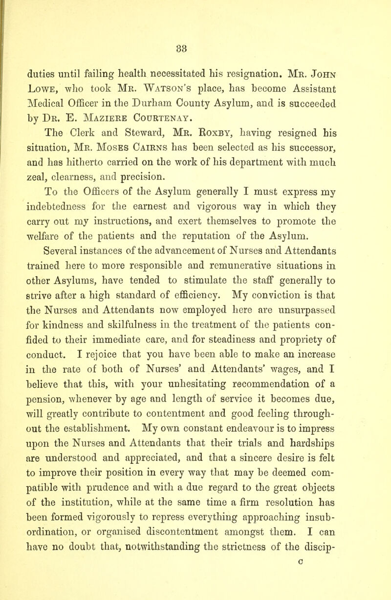 38 duties until failing health necessitated his resignation. Mr. John Lowe, who took Mr. Watson's place, has hecome Assistant Medical Officer in the Durham County Asylum, and is succeeded hy Dr. E. Maziere Courtenay. The Clerk and Steward, Mr. Koxby, having resigned his situation, Mr. Moses Cairns has been selected as his successor, and has hitherto carried on the work of his department with much zeal, clearness, and precision. To the Officers of the Asylum generally I must express my indebtedness for the earnest and vigorous way in which they carry out my instructions, and exert themselves to promote the welfare of the patients and the reputation of the Asylum. Several instances of the advancement of Nurses and Attendants trained here to more responsible and remunerative situations in other Asylums, have tended to stimulate the staff generally to strive after a high standard of efficiency. My conviction is that the Nurses and Attendants now employed here are unsurpassed for kindness and skilfulness in the treatment of the patients con- fided to their immediate care, and for steadiness and propriety of conduct. I rejoice that you have been able to make an increase in the rate of both of Nurses' and Attendants' wages, and I believe that this, with your unhesitating recommendation of a pension, whenever by age and length of service it becomes due, will greatly contribute to contentment and good feeling through- out the establishment. My own constant endeavour is to impress upon the Nurses and Attendants that their trials and hardships are understood and appreciated, and that a sincere desire is felt to improve their position in every way that may be deemed com- patible with prudence and with a due regard to the great objects of the institution, while at the same time a firm resolution has been formed vigorously to repress everything approaching insub- ordination, or organised discontentment amongst them. I can have no doubt that, notwithstanding the strictness of the discip- c