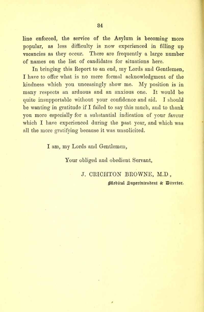 line enforced, the service of the Asylum is becoming more popular, as less difficulty is now experienced in filling up vacancies as they occur. There are frequently a large number of names on the list of candidates for situations here. In bringing this Report to an end, my Lords and Gentlemen, I have to offer what is no mere formal acknowledgment of the kindness which you unceasingly show me. My position is in many respects an arduous and an anxious one. It would be quite insupportable without your confidence and aid. I should be wanting in gratitude if I failed to say this much, and to thank you more especially for a substantial indication of your favcur which I have experienced during the past year, and which was all the more gratifying because it was unsolicited. I am, my Lords and Gentlemen, Your obliged and obedient Servant, J. CRICHTON BROWNE, M.D,