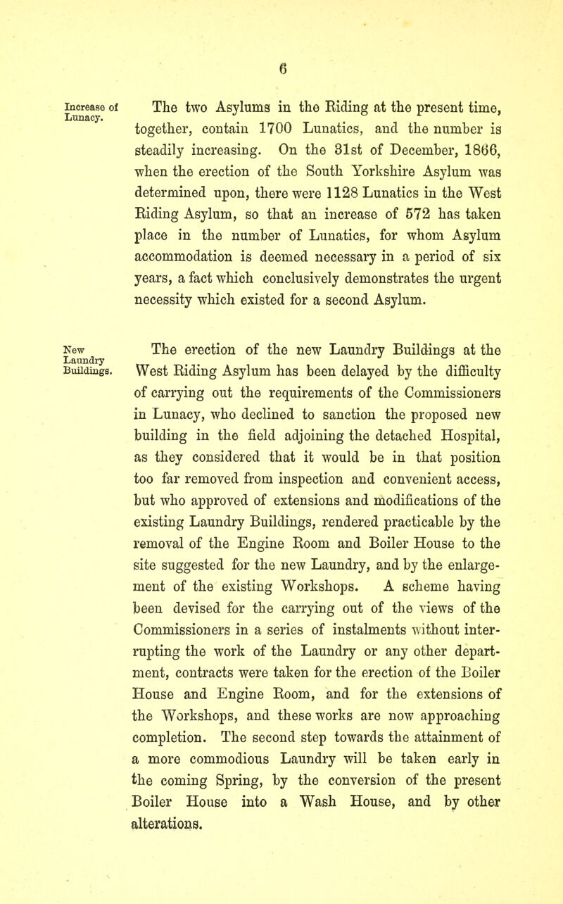 a increase of The two Asylums in the Riding at the present time, Lunacy. . together, contain 1700 Lunatics, and the number is steadily increasing. On the 31st of December, 1866, when the erection of the South Yorkshire Asylum was determined upon, there were 1128 Lunatics in the West Riding Asylum, so that an increase of 572 has taken place in the number of Lunatics, for whom Asylum accommodation is deemed necessary in a period of six years, a fact which conclusively demonstrates the urgent necessity which existed for a second Asylum. New The erection of the new Laundry Buildings at the Laundry Buildings. West Riding Asylum has been delayed by the difficulty of carrying out the requirements of the Commissioners in Lunacy, who declined to sanction the proposed new building in the field adjoining the detached Hospital, as they considered that it would be in that position too far removed from inspection and convenient access, but who approved of extensions and modifications of the existing Laundry Buildings, rendered practicable by the removal of the Engine Room and Boiler House to the site suggested for the new Laundry, and by the enlarge- ment of the existing Workshops. A scheme having been devised for the carrying out of the views of the Commissioners in a series of instalments without inter- rupting the work of the Laundry or any other depart- ment, contracts were taken for the erection of the Boiler House and Engine Room, and for the extensions of the Workshops, and these works are now approaching completion. The second step towards the attainment of a more commodious Laundry will be taken early in the coming Spring, by the conversion of the present Boiler House into a Wash House, and by other alterations.