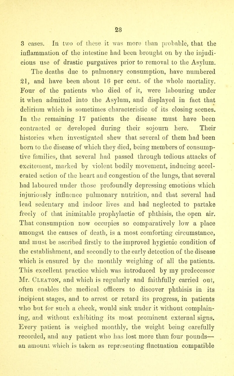 3 cases. In two of these it was more than probable, that the inflammation of the intestine had been brought on by the injudi- cious use of drastic purgatives prior to removal to the Asylum. The deaths due to pulmonary consumption, have numbered 21, and have been about 16 per cent, of the whole mortality. Four of the patients who died of it, were labouring under it when admitted into the Asylum, and displayed in fact that delirium which is sometimes characteristic of its closing scenes. In the remaining 17 patients the disease must have been contracted or developed during their sojourn here. Their histories when investigated shew that several of them had been born to the disease of which they died, being members of consump- tive families, that several had passed through tedious attacks of excitement, marked by violent bodily movement, inducing accel- erated action of the heart and congestion of the lungs, that several had laboured under those profoundly depressing emotions which injuriously influence pulmonary nutrition, and that several had lead sedentary and indoor lives and had neglected to partake freely of that inimitable prophylactic of phthisis, the open air. That consumption now occupies so comparatively low a place amongst the causes of death, is a most comforting circumstance, and must be ascribed firstly to the improved hygienic condition of the establishment, and secondly to the early detection of the disease which is ensured by the monthly weighing of all the patients. This excellent practice which was introduced by my predecessor Mr. Cleaton, and which is regularly and faithfully carried out, often enables the medical officers to discover phthisis in its incipient stages, and to arrest or retard its progress, in patients who but for such a check, would sink under it without complain- ing, and without exhibiting its most prominent external signs. Every patient is weighed monthly, the weight being carefully recorded, and any patient who has lost more than four pounds— an amount which is taken as representing fluctuation compatible