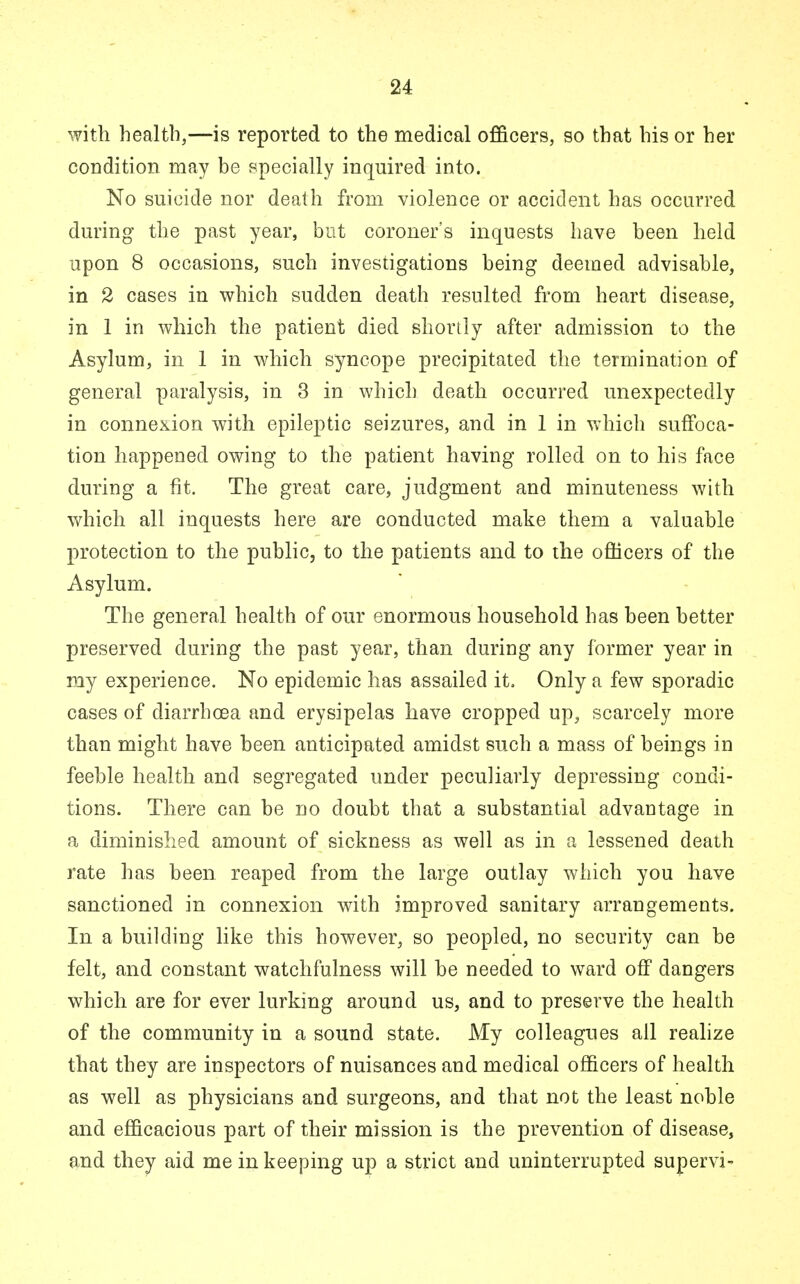 with health,—is reported to the medical officers, so that his or her condition may be specially inquired into. No suicide nor death from violence or accident has occurred during the past year, but coroner's inquests have been held upon 8 occasions, such investigations being deemed advisable, in 2 cases in which sudden death resulted from heart disease, in 1 in which the patient died shortly after admission to the Asylum, in 1 in which syncope precipitated the termination of general paralysis, in 3 in which death occurred unexpectedly in connexion with epileptic seizures, and in 1 in which suffoca- tion happened owing to the patient having rolled on to his face during a fit. The great care, judgment and minuteness with which all inquests here are conducted make them a valuable protection to the public, to the patients and to the officers of the Asylum. The general health of our enormous household has been better preserved during the past year, than during any former year in my experience. No epidemic has assailed it. Only a few sporadic cases of diarrhoea and erysipelas have cropped up, scarcely more than might have been anticipated amidst such a mass of beings in feeble health and segregated under peculiarly depressing condi- tions. There can be no doubt that a substantial advantage in a diminished amount of sickness as well as in a lessened death rate has been reaped from the large outlay which you have sanctioned in connexion with improved sanitary arrangements. In a building like this however, so peopled, no security can be felt, and constant watchfulness will be needed to ward off dangers which are for ever lurking around us, and to preserve the health of the community in a sound state. My colleagues all realize that they are inspectors of nuisances and medical officers of health as well as physicians and surgeons, and that not the least noble and efficacious part of their mission is the prevention of disease, and they aid me in keeping up a strict and uninterrupted supervi-