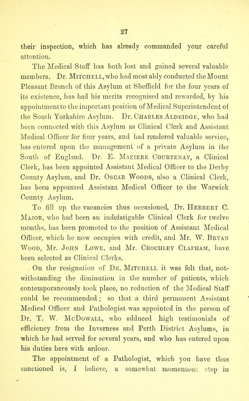 their inspection, which has already commanded your careful attention. The Medical Staff has both lost and gained several valuable members. Dr. Mitchell, who had most ably conducted the Mount Pleasant Branch of this Asylum at Sheffield for the four years of its existence, has had his merits recognised and rewarded, by his appointment to the important position of Medical Superintendent of the South Yorkshire Asylum. Dr. Charles Aldridge, who had been connected with this Asylum as Clinical Clerk and Assistant Medical Officer for four years, and had rendered valuable service, has entered upon the management of a private Asylum in the South of England. Dr. E. Maziere Courtenay, a Clinical Clerk, has been appointed Assistant Medical Officer to the Derby County Asylum, and Dr. Oscar Woods, also a Clinical Clerk, has been appointed Assistant Medical Officer to the Warwick County Asylum. To fill up the vacancies thus occasioned, Dr. Herbert C. Major, who had been an indefatigable Clinical Clerk for twelve months, has been promoted to the position of Assistant Medical Officer, which he now occupies with credit, and Mr. W. Bryan Wood, Mr. John Lowe, and Mr. Crochley Clapham, have been selected as Clinical Clerks. On the resignation of Dr. Mitchell it was felt that, not- withstanding the diminution in the number of patients, which contemporaneously took place, no reduction of the Medical Staff could be recommended ; so that a third permanent Assistant Medical Officer and Pathologist was appointed in the person of Dr. T. W. McDowall, who adduced high testimonials of efficiency from the Inverness and Perth District Asylums, in which he had served for several years, and who has entered upon his duties here with ardour. The appointment of a Pathologist, which you have thus sanctioned is, I believe, a somewhat momentous step in