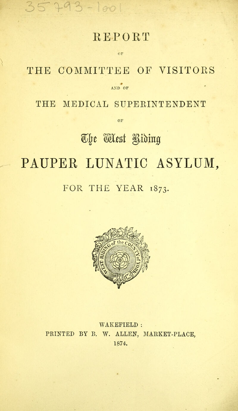 EE-PORT OF THE COMMITTEE OF VISITORS # AND OF THE MEDICAL SUPERINTENDENT OF PAUPER LUNATIC ASYLUM, FOR THE YEAR 1873. WAKEFIELD : PRINTED BY B. W. ALLEN, MARKET-PLACE, 1874.