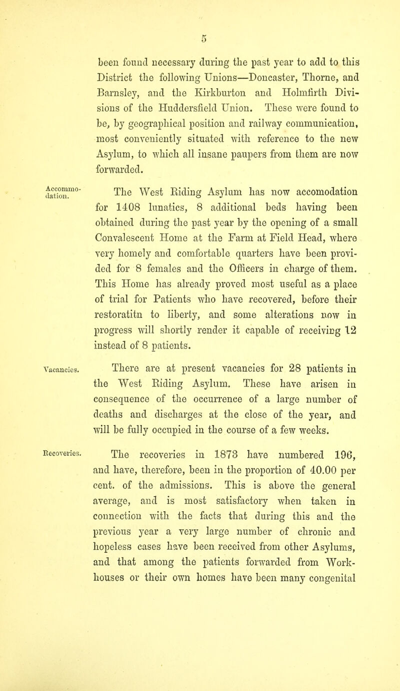 been found necessary during the past year to add to this District the following Unions—Doncaster, Thorne, and Barnsley, and the Kirkburton and Holmfirth Divi- sions of the Huddersfield Union. These were found to be, by geographical position and railway communication, most conveniently situated with reference to the new Asylum, to which all insane paupers from them are now forwarded. da°tionmo' The West Riding Asylum has now accomodation for 1408 lunatics, 8 additional beds having been obtained during the past year by the opening of a small Convalescent Home at the Farm at Field Head, where very homely and comfortable quarters have been provi- ded for 8 females and the Officers in charge of them. This Home has already proved most useful as a place of trial for Patients who have recovered, before their restoratitn to liberty, and some alterations now in progress will shortly render it capable of receiving 12 instead of 8 patients. Vacancies. There are at present vacancies for 28 patients in the West Riding Asylum. These have arisen in consequence of the occurrence of a large number of deaths and discharges at the close of the year, and will be fully occupied in the course of a few weeks. Recoveries. The recoveries in 1873 have numbered 196, and have, therefore, been in the proportion of 40.00 per cent, of the admissions. This is above the general average, and is most satisfactory when taken in connection with the facts that during this and the previous year a very large number of chronic and hopeless cases have been received from other Asylums, and that among the patients forwarded from Work- houses or their own homes have been many congenital