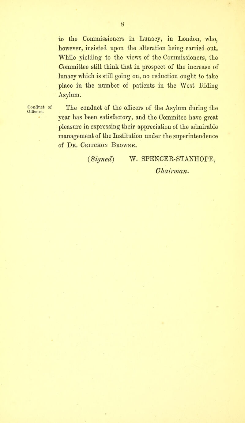 to the Commissioners in Lunacy, in London, who, however, insisted upon the alteration being carried out. While yielding to the views of the Commissioners, the Committee still think that in prospect of the increase of lunacy which is still going on, no reduction ought to take place in the number of patients in the West Riding Asylum. conduct of The conduct of the officers of the Asylum during the Ofhcers. J ° year has been satisfactory, and the Commitee have great pleasure in expressing their appreciation of the admirable management of the Institution under the superintendence of Dr. Critchon Browne. (Signed) W. SPENCER-STANHOPE, Chairman.