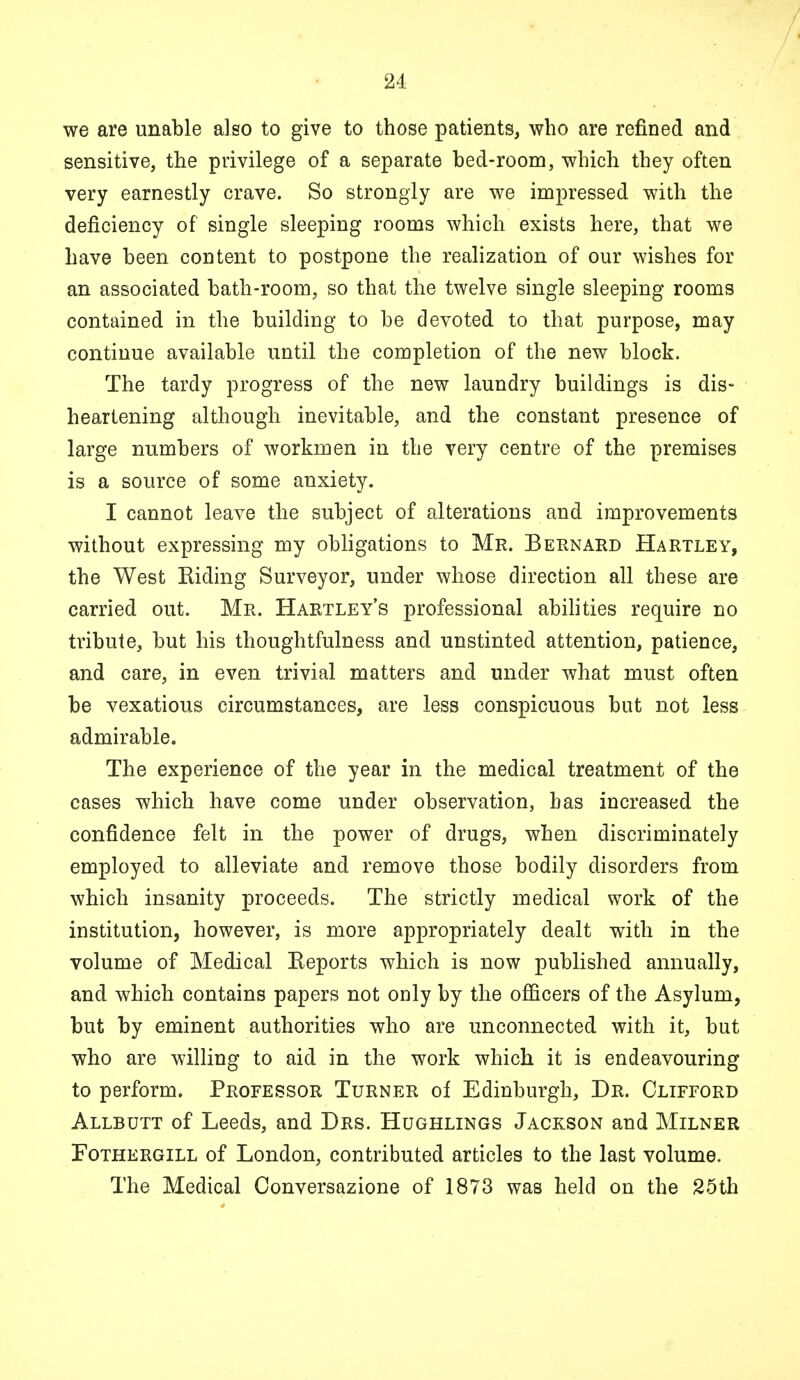 we are unable also to give to those patients, who are refined and sensitive, the privilege of a separate bed-room, which they often very earnestly crave. So strongly are we impressed with the deficiency of single sleeping rooms which exists here, that we have been content to postpone the realization of our wishes for an associated bath-room, so that the twelve single sleeping rooms contained in the building to be devoted to that purpose, may continue available until the completion of the new block. The tardy progress of the new laundry buildings is dis- heartening although inevitable, and the constant presence of large numbers of workmen in the very centre of the premises is a source of some anxiety. I cannot leave the subject of alterations and improvements without expressing my obligations to Mr. Bernard Hartley, the West Riding Surveyor, under whose direction all these are carried out. Mr. Hartley's professional abilities require no tribute, but his thoughtfulness and unstinted attention, patience, and care, in even trivial matters and under what must often be vexatious circumstances, are less conspicuous but not less admirable. The experience of the year in the medical treatment of the cases which have come under observation, has increased the confidence felt in the power of drugs, when discriminately employed to alleviate and remove those bodily disorders from which insanity proceeds. The strictly medical work of the institution, however, is more appropriately dealt with in the volume of Medical Reports which is now published annually, and which contains papers not only by the officers of the Asylum, but by eminent authorities who are unconnected with it, but who are willing to aid in the work which it is endeavouring to perform. Professor Turner of Edinburgh, Dr. Clifford Allbutt of Leeds, and Drs. Hughlings Jackson and Milner Fothergill of London, contributed articles to the last volume. The Medical Conversazione of 1873 was held on the 25th