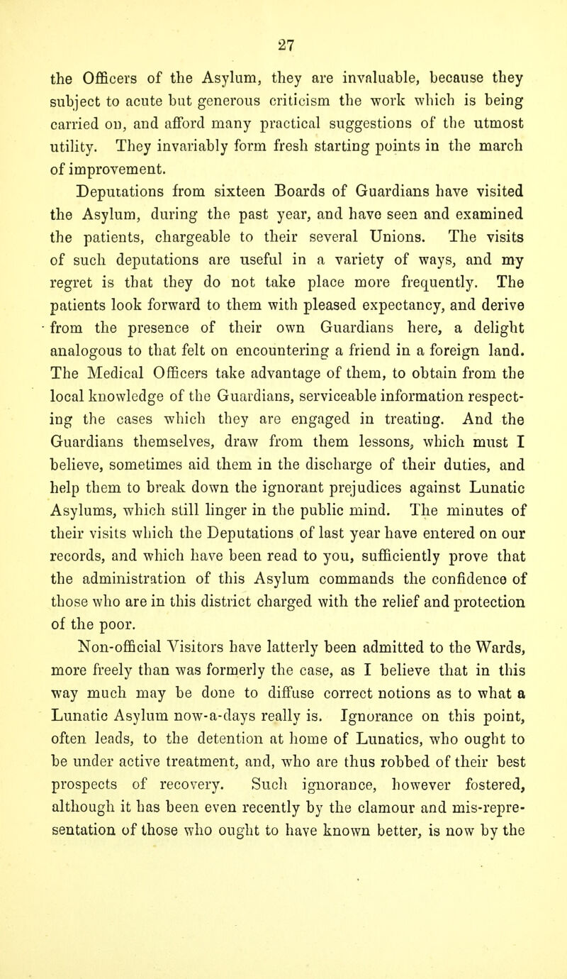 the Officers of the Asylum, they are invaluable, because they subject to acute but generous criticism the work which is being carried on, and afford many practical suggestions of the utmost utility. They invariably form fresh starting points in the march of improvement. Deputations from sixteen Boards of Guardians have visited the Asylum, during the past year, and have seen and examined the patients, chargeable to their several Unions. The visits of such deputations are useful in a variety of ways, and my regret is that they do not take place more frequently. The patients look forward to them with pleased expectancy, and derive from the presence of their own Guardians here, a delight analogous to that felt on encountering a friend in a foreign land. The Medical Officers take advantage of them, to obtain from the local knowledge of the Guardians, serviceable information respect- ing the cases which they are engaged in treating. And the Guardians themselves, draw from them lessons, which must I believe, sometimes aid them in the discharge of their duties, and help them to break down the ignorant prejudices against Lunatic Asylums, which still linger in the public mind. The minutes of their visits which the Deputations of last year have entered on our records, and which have been read to you, sufficiently prove that the administration of this Asylum commands the confidence of those who are in this district charged with the relief and protection of the poor. Non-official Visitors have latterly been admitted to the Wards, more freely than was formerly the case, as I believe that in this way much may be done to diffuse correct notions as to what a Lunatic Asylum now-a-days really is. Ignorance on this point, often leads, to the detention at home of Lunatics, who ought to be under active treatment, and, who are thus robbed of their best prospects of recovery. Such ignorance, however fostered, although it has been even recently by the clamour and mis-repre- sentation of those who ought to have known better, is now by the
