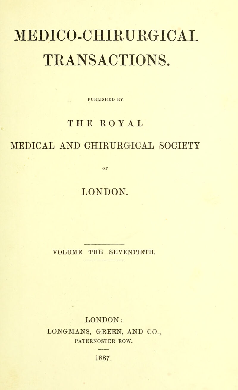 TRANSACTIONS. PUBLISHED BY THE ROYAL MEDICAL AND CHIRURGICAL SOCIETY LONDON. VOLUME THE SEVENTIETH. LONDON: LONGMANS, GEEEN, AND CO., PATERNOSTER ROW. 1887.