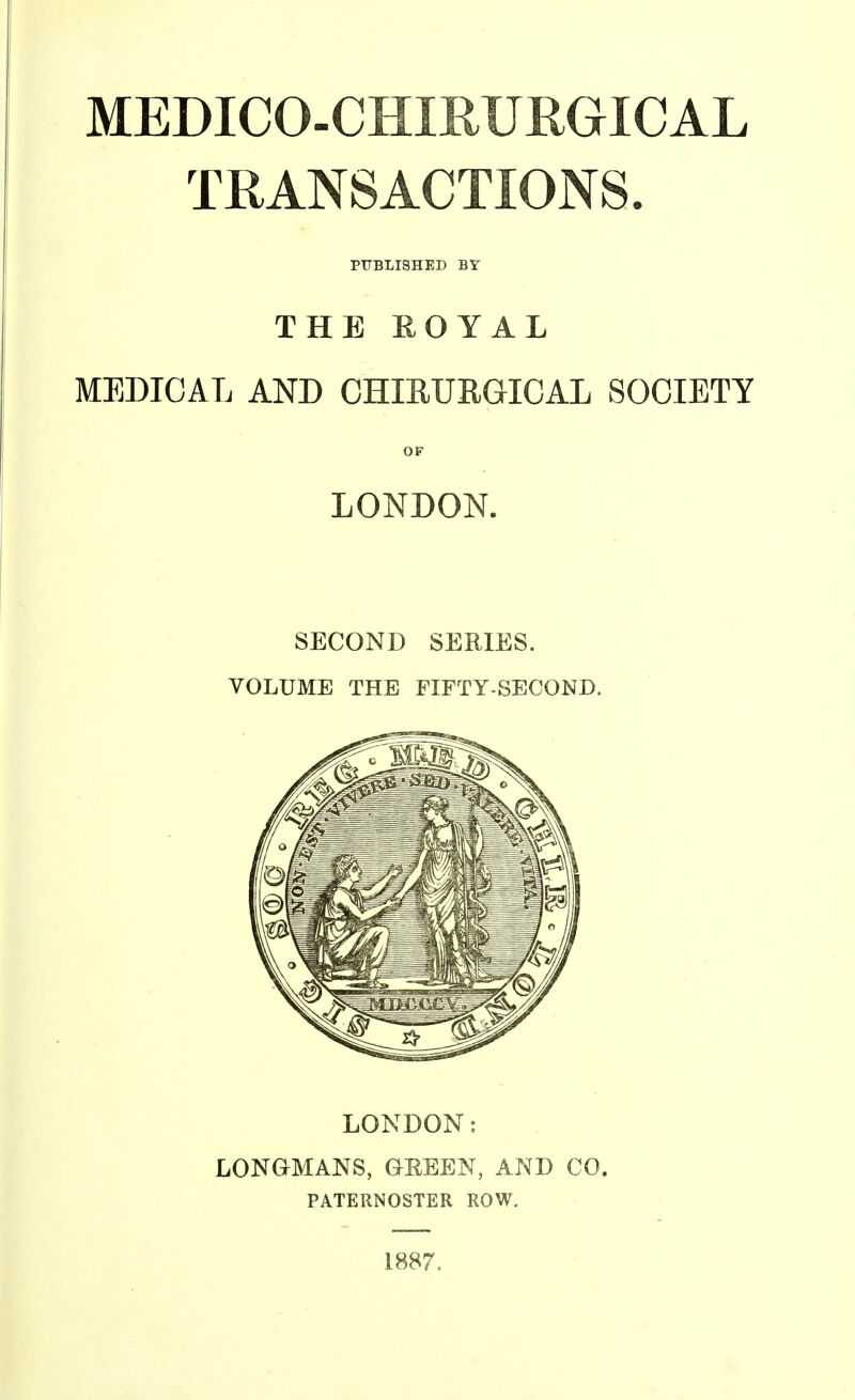 MEDICO-CnmURGICAL TRANSACTIONS. PUBLISHED BY THE EOYAL MEDICAL AND CHIRURGICAL SOCIETY OF LONDON. SECOND SERIES. VOLUME THE FIFTY-SECOND. LONDON: LONaMANS, GREEN, AND CO. PATERNOSTER ROW. 1887.
