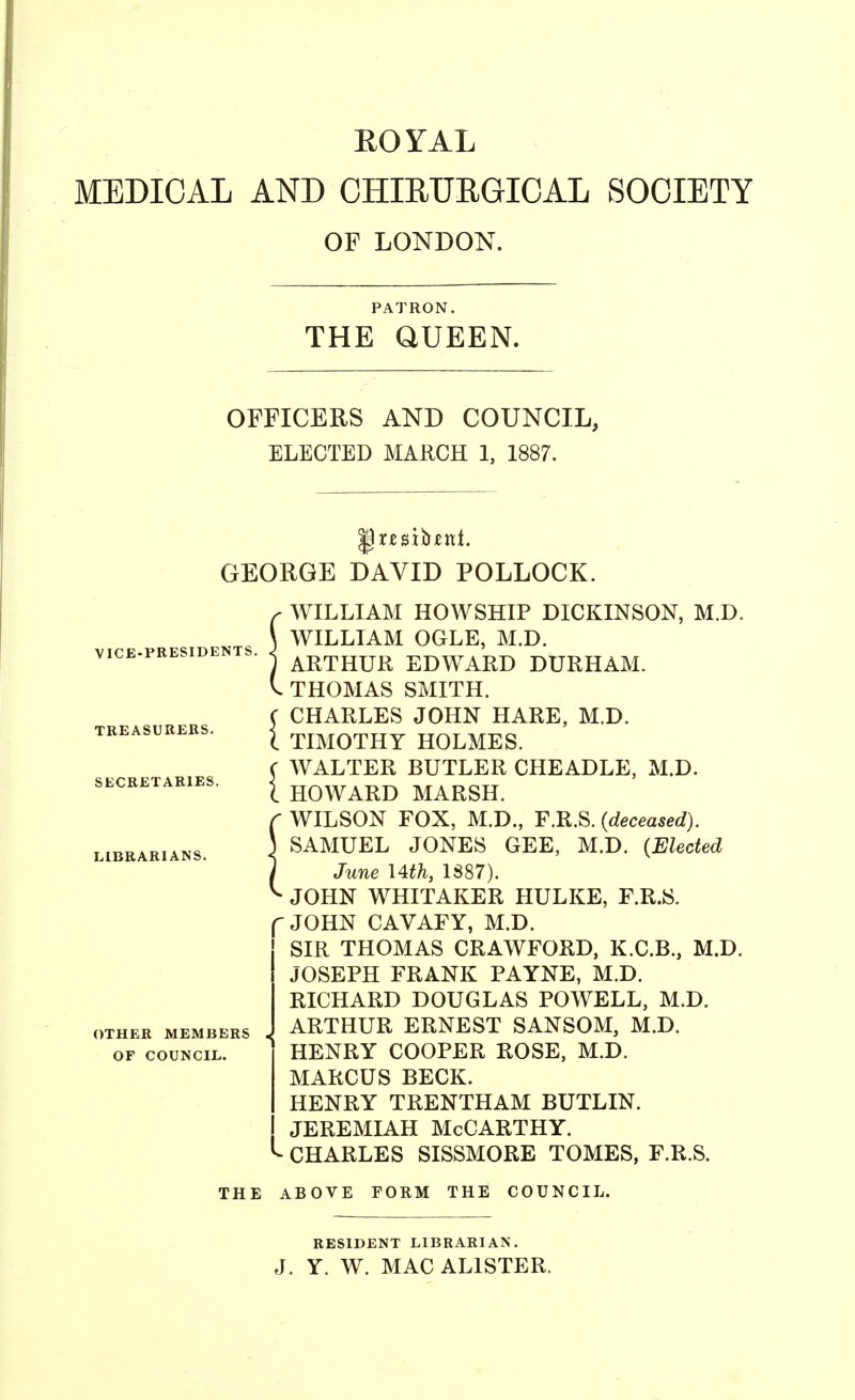 EOYAL MEDICAL AND CHIEUEGICAL SOCIETY OF LONDON. PATRON. THE aUEEN. OFFICERS AND COUNCIL, ELECTED MARCH 1, 1887. GEORGE DAVID POLLOCK. VICE-PRESIDENTS. TREASURERS. SECRETARIES. LIBRARIANS. OTHER MEMBERS OF COUNCIL. C WILLIAM HOWSHIP DICKINSON, M.D. \ WILLIAM OGLE, M.D. 1 ARTHUR EDWARD DURHAM. V. THOMAS SMITH. C CHARLES JOHN HARE, M.D. i TIMOTHY HOLMES. ( WALTER BUTLER CHEADLE, M.D. I HOWARD MARSH. r WILSON FOX, M.D., F.R.S. {deceased). \ SAMUEL JONES GEE, M.D. {Elected ) June I4th, 1887). ^ JOHN WHITAKER HULKE, F.R.S. JOHN CAVAFY, M.D. SIR THOMAS CRAWFORD, K.C.B., M.D. JOSEPH FRANK PAYNE, M.D. RICHARD DOUGLAS POWELL, M.D. ARTHUR ERNEST SANSOM, M.D. HENRY COOPER ROSE, M.D. MARCUS BECK. HENRY TRENTHAM BUTLIN. JEREMIAH McCarthy. CHARLES SISSMORE TOMES, F.R.S. THE ABOVE FORM THE COUNCIL. RESIDENT LIBRARIAN. J. Y. W. MAC ALISTER.