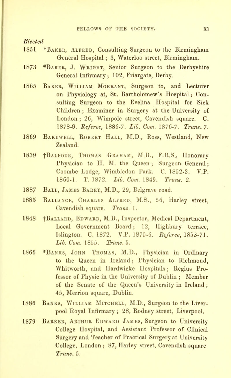 Elected 1851 *Baker, Alfred, Consulting Surgeon to the Birmingham General Hospital; 3, Waterloo street, Birmingham. 1873 *Baker, J. Wright, Senior Surgeon to the Derbyshire General Infirmary; 102, Friargate, Derby. 1865 Baker, William Moreant, Surgeon to, and Lecturer on Physiology at, St. Bartholomew's Hospital; Con- sulting Surgeon to the Evelina Hospital for Sick Children ; Examiner in Surgery at the University of London ; 26, Wimpole street, Cavendish square. C. 1878-9. Referee, 1886-7. Lib. Com. 1876-7. Trans, 7. 1869 Bakewell, Robert Hall, M.D., Ross, Westland, New Zealand. 1839 fBALFOUR, Thomas Graham, M.D., F.R.S.., Honorary Physician to H. M. the Queen ; Surgeon General; Coombe Lodge, Wimbledon Park. C. 1852-3. V.P. 1860-1. T. 1872. Lib. Com. 1849. Trans. 2, 1887 Ball, James Barry, M.D., 29, Belgrave road. 1885 Ballance, Charles Alfred, M.S., 56, Harley street, Cavendish square. Trans. I. 1848 fBALLARD, Edward, M.D., Inspector, Medical Department, Local Government Board; 12, Highbury terrace, Islington. C. 1872. V.P. 1875-6. Referee, 1853-71. Lib. Com. 1855. Traits, b. 1866 ♦Banks, John Thomas, M.D., Physician in Ordinary to the Queen in Ireland; Physician to Richmond, Whitworth, and Hardwicke Hospitals; Regius Pro- fessor of Physic in the University of Dublin ; Member of the Senate of the Queen's University in Ireland ; 45, Merrion square, Dublin. 1886 Banks, William Mitchell, M.D., Surgeon to the Liver- pool Royal Infirmary ; 28, Rodney street, Liverpool. 1879 Barker, Arthur Edward James, Surgeon to University College Hospital, and Assistant Professor of Clinical Surgery and Teacher of Practical Surgery at University College, London ; 87, Harley street. Cavendish square 2'rans. 5.