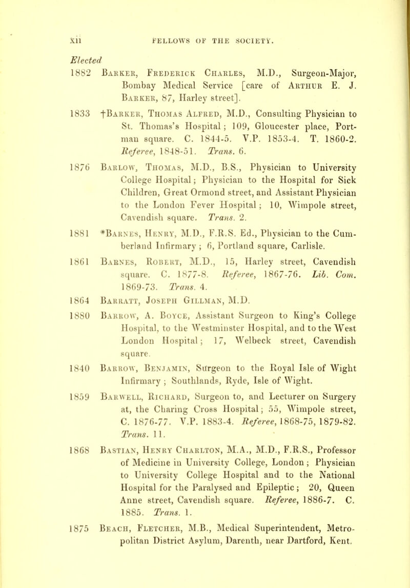 Elected 1882 Barker, Frederick Charles, M.D., Surgeon-Major, Bombay Medical Service [care of Arthur E. J. Barker, 87, Harley street]. 1833 t^ARKER, Thomas Alfred, M.D., Consulting Physician to St. Thomas's Hospital; 109, Gloucester place, Port- man square. C. 1844-5. V.P. 1853-4. T. 1860-2. Referee, 1848-51. Trans. 6. 1876 Barlow, Thomas, M.D., B.S., Physician to University College Hospital; Physician to the Hospital for Sick Children, Great Ormond street, and Assistant Physician to the London Fever Hospital; 10, Wimpole street, Cavendish square. Trans. 2. 1881 *Barnes, Henry, M.D., F.R.S. Ed., Physician to the Cum- berland Infirmary ; 6, Portland square, Carlisle. 1861 Baenes, Robert, M.D., 15, Harley street. Cavendish square. C. 1877-8. Referee, 1867-76. Lib, Com, 1869-73. Trans. 4. 1864 Barratt, Joseph Gillman, M.D. 1880 Barrow, A. Boyce, Assistant Surgeon to King's College Hospital, to the Westminster Hospital, and to the West London Hospital; 17, Welbeck street, Cavendish square. 1840 Barrow, Benjamin, Surgeon to the Royal Isle of Wight Infirmary ; Southlands, Ryde, Isle of Wight. 1859 Barwell, Richard, Surgeon to, and Lecturer on Surgery at, the Charing Cross Hospital; 55, Wimpole street, C. 1876-77. V.P. 1883-4. iie/ere^, 1868-75, 1879-82. Trans. 11. 1868 Bastian, Henry Charlton, M.A., M.D., F.R.S., Professor of Medicine in University College, London ; Physician to University College Hospital and to the National Hospital for the Paralysed and Epileptic ; 20, Queen Anne street, Cavendish square. Referee, 1886-7. C. 1885. Trans. 1. 1875 Beach, Fletcher, M.B., Medical Superintendent, Metro- politan District Asylum, Darenth, near Dartford, Kent.
