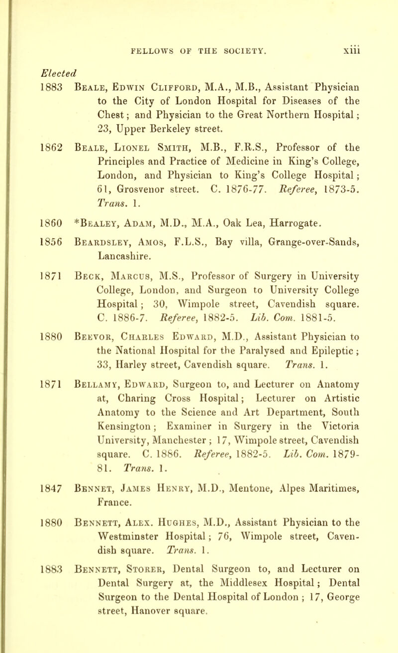 Elected 1883 Beale, Edwin Clifford, M.A., M.B., Assistant Physician to the City of London Hospital for Diseases of the Chest; and Physician to the Great Northern Hospital; 23, Upper Berkeley street. 1862 Beale, Lionel Smith, M.B., F.R.S., Professor of the Principles and Practice of Medicine in King's College, London, and Physician to King's College Hospital; 61, Grosvenor street. C. Referee^ 1873-5. Trans. 1. 1860 *Bealey, Adam, M.D., M.A., Oak Lea, Harrogate. 1856 Beardsley, Amos, F.L.S., Bay villa, Grange-over-Sands, Lancashire. 18/1 Beck, Marcus, M.S., Professor of Surgery in University College, London, and Surgeon to University College Hospital; 30, Wimpole street. Cavendish square. C. 1886-7. Referee, 1882-5. Lib. Com. 1881-5. 1880 Beevor, Charles Edward, M.D., Assistant Physician to the National Hospital for the Paralysed and Epileptic; 33, Harley street, Cavendish square. Trans. 1. 1871 Bellamy, Edward, Surgeon to, and Lecturer on Anatomy at, Charing Cross Hospital; Lecturer on Artistic Anatomy to the Science and Art Department, South Kensington; Examiner in Surgery in the Victoria University, Manchester ; 17, Wimpole street. Cavendish square. C. 1886. Referee, 1882-5. Lib, Com. 1879- 81. Trans. I. 1847 Bennet, James Henry, M.D., Mentone, Alpes Maritimes, France. 1880 Bennett, Alex. Hughes, M.D., Assistant Physician to the Westminster Hospital; 76, Wimpole street, Caven- dish square. Trans. 1. 1883 Bennett, Storer, Dental Surgeon to, and Lecturer on Dental Surgery at, the Middlesex Hospital; Dental Surgeon to the Dental Hospital of London ; 17, George street, Hanover square.