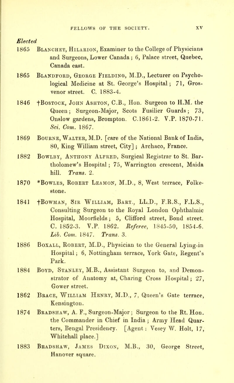 Elected 1865 Blanchet, Hilarion, Examiner to the College of Physicians and Surgeons, Lower Canada; 6, Palace street, Quebec, Canada east. 1865 Blandpord, George Fielding, M.D., Lecturer on Psycho- logical Medicine at St. George's Hospital; 71, Gros- venor street. C. 1883-4. 1846 fBosTocK, John Ashton, C.B., Hon. Surgeon to H.M. the Queen; Surgeon-Major, Scots Fusilier Guards; 73, Onslow gardens, Brompton. C.1861-2. V.P. 1870-71. Sci. Com. 1867. 1869 Bourne, Walter, M.D. [care of the National Bank of India, 80, King William street. City] ; Archaco, France. 1882 BowLBY, Anthony Alfred, Surgical Registrar to St. Bar- tholomew's Hospital; 75, Warrington crescent, Maida hill. Trans. 2. 1870 *BowLES, Robert Leamon, M.D., 8, West terrace, Folke- stone. 1841 fBowMAN, Sir William, Bart., LL.D., F.R.S., F.L.S., Consulting Surgeon to the Royal London Ophthalmic Hospital, Moorfields; 5, Clifford street. Bond street. C. 1852-3. V.P. 1862. Referee, 1845-50, 1854-6. Lib. Com. 1847. Trans. 3. 1886 BoxALL, Robert, M.D., Physician to the General Lying-in Hospital; 6, Nottingham terrace, York Gate, Regent's Park. 1884 Boyd, Stanley, M.B., Assistant Surgeon to, and Demon- strator of Anatomy at, Charing Cross Hospital; 27, Gower street. 1862 Brace, William Henry, M.D., 7, Queen's Gate terrace, Kensington. 1874 Bradshaw, A. F,, Surgeon-Major; Surgeon to the Rt. Hon. the Commander in Chief in India ; Army Head Quar- ters, Bengal Presidency. [Agent: Vesey W. Holt, 17, Whitehall place.] 1883 Bradshaw, James Dixon, M.B., 30, George Street, Hanover square.
