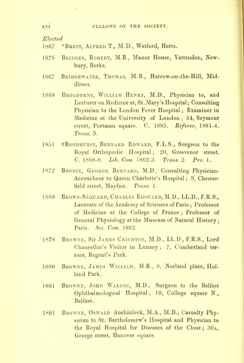 Elected 1867 *Brett, Alfred T., M.D., Watford, Herts. 1876 Bridges, Robert, M.B., Manor House, Yattendon, New- bury, Berks. 1867 Bridgewater, Thomas, M.B., Harrow-on-the-Hill, Mid- dlesex. 1868 Broadbent, William Henry, M.D., Physician to, and Lecturer on Medicine at, St. Mary's Hospital; Consulting Physician to the London Fever Hospital; Examiner in Medicine at the University of London ; 34, Seymour street, Portman square. C. 1885. Referee, 1881-4. Trans. 5. 1851 fBRODHURST, Bernard Edward, F.L.S., Surgeon to the Royal Orthopaedic Hospital; 20, Grosvenor street. C. 1868-9. Lib. Com. 1862-3. Trans. 2. Pro. 1. 1H72 Brodie, George Bernard, M.D., Consulting Physician- Accoucheur to Queen Charlotte's Hospital; 3, Chester- field street, Mayfair. Trans. 1. 1860 BROWN-S^auARD, Charles Edouard, M.D., LL.D., F.R.S., Laureate of the Academy of Sciences of Paris ; Professor of Medicine at the College of France ; Professor of General Physiology at the Museum of Natural History; Paris. Sci. Com. 1862. 1878 Browne, Sir James Crichton, M.D., LL.D., F.R.S., Lord Chancellor's Visitor in Lunacy ; 7, Cumberland ter- race. Regent's Park. 1880 Browne, James William, M.B., 8, Norland place, Hol- land Park. 1881 Browne, John Walton, M.D., Surgeon to the Belfast Ophthalmological Hospital; 10, College square N., Belfast. 1881 Browne, Oswald Auchinleck, M.A., M.B., Casualty Phy- sician to St. Bartholomew's Hospital and Physician to the Royal Hospital for Diseases of the Chest; 30a, George street, Hanover square.