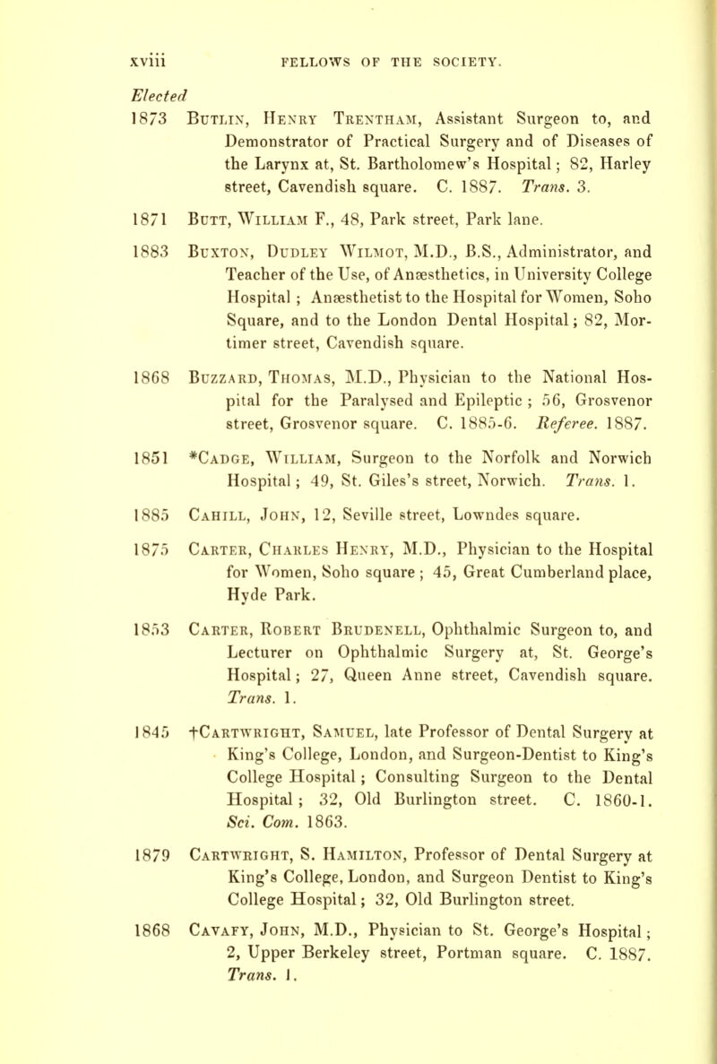 Elected 1873 BuTLix, Henry Trentham, Assistant Surgeon to, and Demonstrator of Practical Surgery and of Diseases of the Larynx at, St. Bartholomew's Hospital; 82, Harley street, Cavendish square. C. 1887. Trans. 3. 1871 Butt, William F., 48, Park street, Park lane. 1883 Buxton, Dudley Wilaiot, M.D., B.S., Administrator, and Teacher of the Use, of Anaesthetics, in University College Hospital ; Anaesthetist to the Hospital for Women, Soho Square, and to the London Dental Hospital; 82, Mor- timer street, Cavendish square. 1868 Buzzard, Thomas, M.D., Physician to the National Hos- pital for the Paralysed and Epileptic ; 56, Grosvenor street, Grosvenor square. C. 1885-6. Referee. 1887. 1851 *Cadge, William, Surgeon to the Norfolk and Norwich Hospital; 49, St. Giles's street, Norwich. Trans. 1. 1885 Cahill, John, 12, Seville street, Lowndes square. 1875 Carter, Charles Henry, M.D., Physician to the Hospital for Women, Soho square ; 45, Great Cumberland place, Hyde Park. 1853 Carter, Robert Brudenell, Ophthalmic Surgeon to, and Lecturer on Ophthalmic Surgery at, St. George's Hospital; 27, Queen Anne street, Cavendish square. Trans. 1. 1845 tCARTWRicnT, Samuel, late Professor of Dental Surgery at King's College, London, and Surgeon-Dentist to King's College Hospital; Consulting Surgeon to the Dental Hospital; 32, Old Burlington street. C. 1860-1. Sci. Com. 1863. 1879 Cartwright, S. Hamilton, Professor of Dental Surgery at King's College, London, and Surgeon Dentist to King's College Hospital; 32, Old Burlington street. 1868 Cavafy, John, M.D., Physician to St. George's Hospital; 2, Upper Berkeley street, Portman square. C. 1887. Trans. 1.