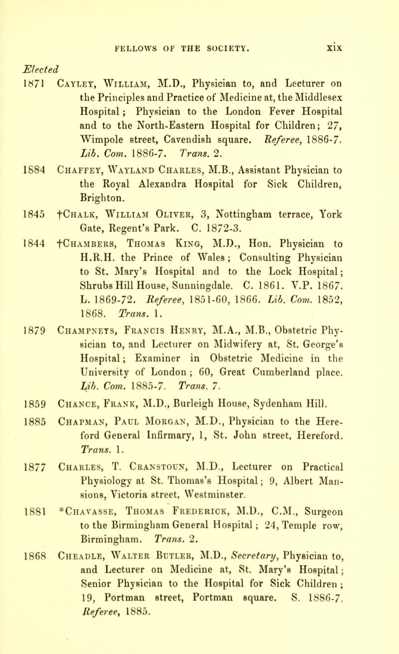 Elected 1871 Caylet, William, M.D., Physician to, and Lecturer on the Principles and Practice of Medicine at, the Middlesex Hospital; Physician to the London Fever Hospital and to the North-Eastern Hospital for Children; 27, Wimpole street, Cavendish square. Referee, 1886-7. Lib. Com, 1886-7. Trans. 2. 1884 Chaffey, Wayland Chakles, M.B., Assistant Physician to the Royal Alexandra Hospital for Sick Children, Brighton. 1845 fCHALK, William Oliver, 3, Nottingham terrace, York Gate, Regent's Park. C. 1872-3. 1844 fCHAMBERS, Thomas King, M.D., Hon. Physician to H.R.H. the Prince of Wales; Consulting Physician to St. Mary's Hospital and to the Lock Hospital; Shrubs Hill House, Sunningdale. C. 1861. V.P. 1867. L. 1869-72. Referee, 1851-60, 1866. Lib, Com. 1852, 1868. Trans. 1. 1879 Champnets, Francis Henry, M.A., M.B., Obstetric Phy- sician to, and Lecturer on Midwifery at, St. George's Hospital; Examiner in Obstetric Medicine in the University of London ; 60, Great Cumberland place. Lib. Com. 1885-7. Trans. 7. 1859 Chance, Frank, M.D., Burleigh House, Sydenham Hill. 1885 Chapman, Paul Morgan, M.D., Physician to the Here- ford General Infirmary, 1, St. John street, Hereford. Trans. 1. 1877 Charles, T. Cranstoun, M.D., Lecturer on Practical Physiology at St. Thomas's Hospital; 9, Albert Man- sions, Victoria street, Westminster. 1881 *CnAVASSE, Thomas Frederick, M.D., CM., Surgeon to the Birmingham General Hospital; 24, Temple row, Birmingham. Trans. 2. 1868 Cheadle, Walter Butler, M.D., Secretary, Physician to, and Lecturer on Medicine at, St. Mary's Hospital; Senior Physician to the Hospital for Sick Children ; 19, Portman street, Portman square. S. 1886-7. Refer eCf 1885.