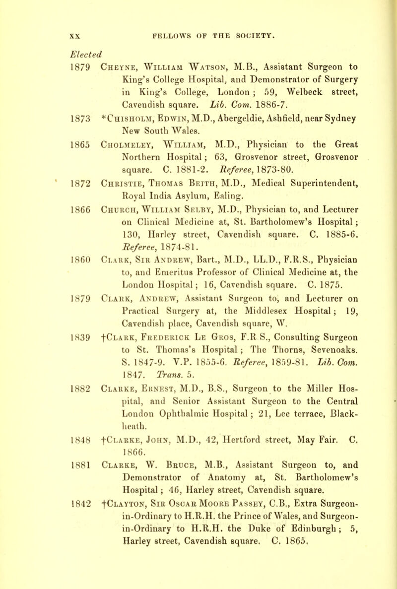 Elected 1879 Cheyne, William Watson, M.B., Assistant Surgeon to King's College Hospital, and Demonstrator of Surgery in King's College, London ; 59, Welbeck street, Cavendish square. Lib. Com. 1886-7. 1873 *Chisholm, Edwin, M.D., Abergeldie, Ashfield, near Sydney New South Wales. 1865 Cholmeley, William, M.D., Physician to the Great Northern Hospital; 63, Grosvenor street, Grosvenor square. C. 1881-2. 72e/eree, 1873-80. 1872 Christie, Thomas Beith, M.D., Medical Superintendent, Royal India Asylum, Ealing. 1866 Chuhch, William Selby, M.D., Physician to, and Lecturer on Clinical Medicine at, St. Bartholomew's Hospital; 130, Harley street, Cavendish square. C. 1885-6. Referee, 1874-81. I860 Clark, Sir Andrew, Bart., M.D., LL.D., F.R.S., Physician to, and Emeritus Professor of Clinical Medicine at, the London Hospital; 16, Cavendish square. C. 1875. 1879 Clark, Andrew, Assistant Surgeon to, and Lecturer on Practical Surgery at, the Middlesex Hospital; 19, Cavendish place. Cavendish square, W. 1S39 fCLARK, Frederick Le Gros, F.R S., Consulting Surgeon to St. Thomas's Hospital; The Thorns, Sevenoaks. S. 1847-9. V.P. 1855-6. 1859-81. Lib. Com. 1847. Trans. 5. 1882 Clarke, Ernest, M.D., B.S., Surgeon to the Miller Hos- pital, and Senior Assistant Surgeon to the Central London Ophthalmic Hospital; 21, Lee terrace. Black- heath. 1848 fCi'ARKE, John, M.D., 42, Hertford street. May Fair. C. IS66. 1881 Clarke, W. Beuce, M.B., Assistant Surgeon to, and Demonstrator of Anatomy at, St. Bartholomew's Hospital; 46, Harley street. Cavendish square. 1842 fCLAYTON, Sir Oscar Moore Passey, C.B., Extra Surgeon- in-Ordinary to H.R.H. the Prince of Wales, and Surgeon- in-Ordinary to H.R.H. the Duke of Edinburgh ; 5, Harley street. Cavendish square. C. 1865.
