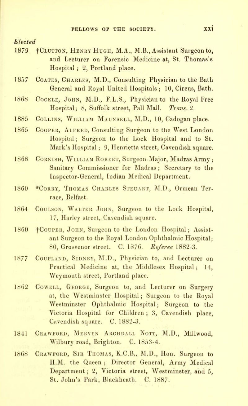 Elected .1879 fCLUTTON, Henry Hugh, M.A., M.B., Assistant Surgeon to, and Lecturer on Forensic Medicine at, St. Thomas's Hospital ; 2, Portland place. 1857 CoATES, Charles, M.D., Consulting Physician to the Bath General and Royal United Hospitals ; 10, Circus, Bath. 1868 Cockle, John, M.D., F.L.S., Physician to the Royal Free Hospital; 8, Suffolk street, Pall Mall. Trans, 2. 1885 Collins, William Maun sell, M.D., 10, Cadogan place. 1865 Cooper, Alfred, Consulting Surgeon to the West London Hospital; Surgeon to the Lock Hospital and to St. Mark's Hospital; 9, Henrietta street, Cavendish square. 1868 Cornish, William Robert, Surgeon-Major, Madras Army ; Sanitary Commissioner for Madras; Secretary to the Inspector-General, Indian Medical Department. 1860 *CoRRY, Thomas Charles Steuart, M.D., Ormean Ter- race, Belfast. 1864 Coulson, Walter John, Surgeon to the Lock Hospital, 17, Harley street, Cavendish square. 1860 fCoupER, John, Surgeon to the London Hospital; Assist- ant Surgeon to the Royal London Ophthalmic Hospital; 80, Grosvenor street. C. 1876. Referee 1882-3. 1877 Coupland, Sidney, M.D., Physician to, and Lecturer on Practical Medicine at, the Middlesex Hospital; 14, Weymouth street, Portland place. 1HG2 CowELL, George, Surgeon to, and Lecturer on Surgery at, the Westminster Hospital; Surgeon to the Royal Westminster Ophthalmic Hospital; Surgeon to the Victoria Hospital for Children ; 3, Cavendish place, Cavendish square. C. 1882-3. 1841 Crawford, Mervyn Archdall Nott, M.D., Millwood, Wilbury road, Brighton. C. 1853-4, 1868 Crawford, Sir Thomas, R.C.B., M.D., Hon. Surgeon to H.M. the Queen ; Director General, Army Medical Department; 2, Victoria street, Westminster, and 5, St. John's Park, Blackheath. C. 1887-
