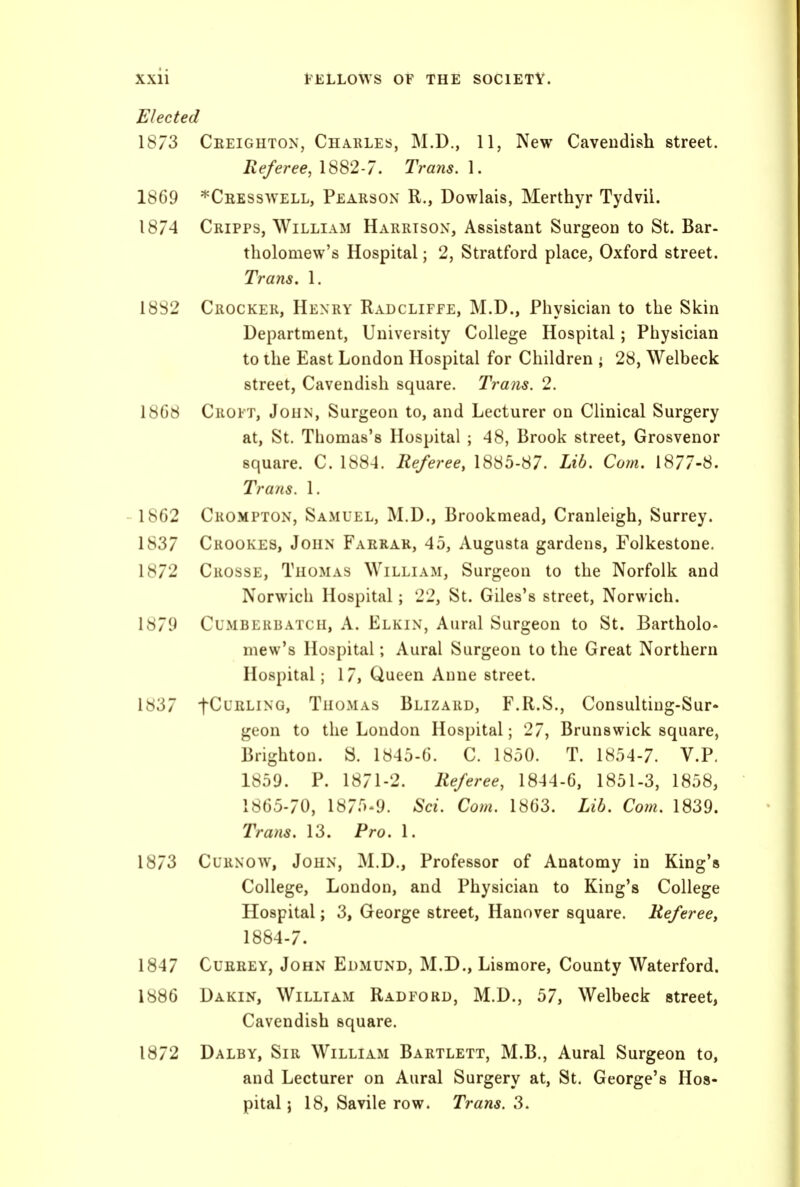 Elected 1873 Ceeighton, Charles, M.D., 11, New Cavendish street. Referee, 1882-7. Trans. 1. 1869 *Ceesswell, Pearson R., Dowlais, Merthyr Tydvil. 1874 Cripps, William Harrison, Assistant Surgeon to St. Bar- tholomew's Hospital; 2, Stratford place, Oxford street. Trans. 1. 18S2 Crocker, Henry Radcliffe, M.D., Physician to the Skin Department, University College Hospital; Physician to the East London Hospital for Children ; 28, Welbeck street, Cavendish square. Trans. 2. 18G8 Croft, John, Surgeon to, and Lecturer on Clinical Surgery at, St. Thomas's Hospital ; 48, Brook street, Grosvenor square. C. 1884. Referee, 1885-87. Lib. Com. 1877-8. Trails. 1. 18G2 Crompton, Samuel, M.D., Brookmead, Cranleigh, Surrey. 1837 Crookes, John Farrar, 45, Augusta gardens, Folkestone. 1872 Crosse, Thomas William, Surgeon to the Norfolk and Norwich Hospital; 22, St. Giles's street, Norwich. 1879 Cumberbatch, A. Elkin, Aural Surgeon to St. Bartholo- mew's Hospital; Aural Surgeon to the Great Northern Hospital; 17, Queen Anne street. 1837 tCL'RLiNG, Thomas Blizard, F.R.S., Consulting-Sur- geon to the London Hospital; 27, Brunswick square, Brighton. S. 1845-G. C. 1850. T. 1854-7. V.P. 1859. P. 1871-2. Referee, 1844-6, 1851-3, 1858, 1865-70, 1875^9. Sci. Com. 1863. Lib. Com. 1839. Trans. 13. Pro. 1. 1873 CuRNOW, John, M.D., Professor of Anatomy in King's College, London, and Physician to King's College Hospital; 3, George street, Hanover square. Referee, 1884-7. 1847 CuEEEY, John Edmund, M.D., Lismore, County Waterford. 1886 Dakin, William Radford, M.D., 57, Welbeck street, Cavendish square. 1872 Dalby, Sir William Bartlett, M.B., Aural Surgeon to, and Lecturer on Aural Surgery at, St. George's Hos- pital j 18, Savile row. Trans. 3.