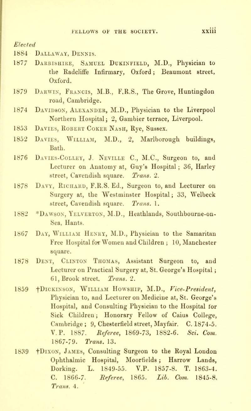 Elected 1884 Dallaavay, Dennis. 1877 Dakbishike, Samuel Dukixfield, M.D., Physician to the Radclifife Infirmary, Oxford; Beaumont street, Oxford. 1879 Darwin, Francis, M.B., F.R.S., The Grove, Huntingdon road, Cambridge. 1874 Davidson, Alexander, M.D., Physician to the Liverpool Northern Hospital; 2, Gambier terrace, Liverpool. 1853 Davies, Robert Coker Nash, Rye, Sussex. 1852 Davies, William, M.D., 2, Marlborough buildings, Bath. 1876 Davies-Colley, J. Neville C, M.C., Surgeon to, and Lecturer on Anatomy at, Guy's Hospital ; 36, Harley street, Cavendish square. Trans. 2. 1878 Davy, Richard, F.R.S. Ed., Surgeon to, and Lecturer on Surgery at, the Westminster Hospital; 33, Welbeck street, Cavendish square. Trans. 1. 1882 *Dawson, Yelverton, M.D., Heathlands, Southbourne-on- Sea, Hants. 1867 Day, William Henry, M.D., Physician to the Samaritan Free Hospital for Women and Children ; 10, Manchester square. 1878 Dent, Clinton Thomas, Assistant Surgeon to, and Lecturer on Practical Surgery at, St. George's Hospital; 61, Brook street. Trans. 2. 1859 fDicKiNsoN, William Howship, M.D., Vice-Presidenti Physician to, and Lecturer on Medicine at, St. George's Hospital, and Consulting Physician to the Hospital tor Sick Children; Honorary Fellow of Caius College, Cambridge ; 9, Chesterfield street, Mayfair. C. 1874-5. V. P. 1887. Referee, 1869-73, 1882-6. Sci. Co?n. 1867-79. Trans. 13. 1839 tDixoN, James, Consulting Surgeon to the Royal Loudon Ophthalmic Hospital, Moorfields ; Harrow Lands, Dorking. L. 1849-55. V.P. 1857-8. T. 1863-4. C. 1866-7. Fe/eree, 1865. Lib. Com. 1845-8. Trans. 4.