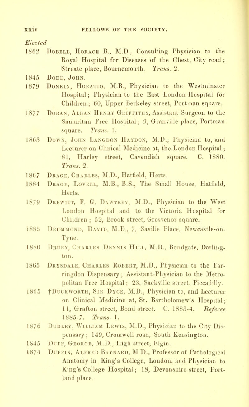Elected 1862 DoBELL, Horace B., M.D., Consulting Physician to the Royal Hospital for Diseases of the Chest, City road ; Streate place, Bournemouth. Trans. 2. 1845 DoDD, John. 1879 DoNKiN, Horatio, M.B., Physician to the Westminster Hospital; Physician to tlie East London Hospital for Children ; 60, Upper Berkeley street, Portnian square. 1877 DoRAN, Alban Henry Griffitjis, Assistant Surgeon to the Samaritan Free Hospital; 9, Granville place, Portman square. Trans. 1. 1863 DovvN, John Langdon Haydon, M.D., Physician to, and Lecturer on Clinical Medicine at, the London Hospital; 81, Harley street, Cavendish square. C. 1880. Trans. 2. 1867 Drage, Charles, M.D., Hatfield, Herts. 1884 Drage, Lovell, M.B., B.S., The Small House, Hatfield, Herts. 1879 Drewitt, F. G. Dawtrey, M.D., Physician to the West London Hospital and to the Victoria Hospital for Children ; 52, Brook street, Grosvenor square. 1885 Drummond, David, M.D., 7, Saville Place, Newcastle-on- Tyne. 1880 Deury, Charles Dennis Hill, M.D., Bondgate, Darling- ton. 18G5 Drtsdale, Charles Robert, M.D., Physician to the Far- ringdon Dispensary ; Assistant-Physician to the Metro- politan Free Hospital; 23, Sackville street, Piccadilly. 181)5 tJ^^f^'^^^oi^T'i, Sir Dyce, M.D., Physician to, and Lecturer on Clinical Medicine at, St. Bartholomew's Hospital; 11, Grafton street, Bond street. C. 1883-4. Referee \'6'6b-7. Trans. 1. 1876 Dudley, William Leavis, M.D., Physician to the City Dis- pensary; 149, Cromwell road, South Kensington. 1845 Dlff, George, M.D., High street, Elgin. 1874 DuFFiN, Alfred Baynard, M.D., Professor of Pathological Anatomy in King's College, London, and Physician to King's College Hospital; 18, Devonshire street, Port- land place.