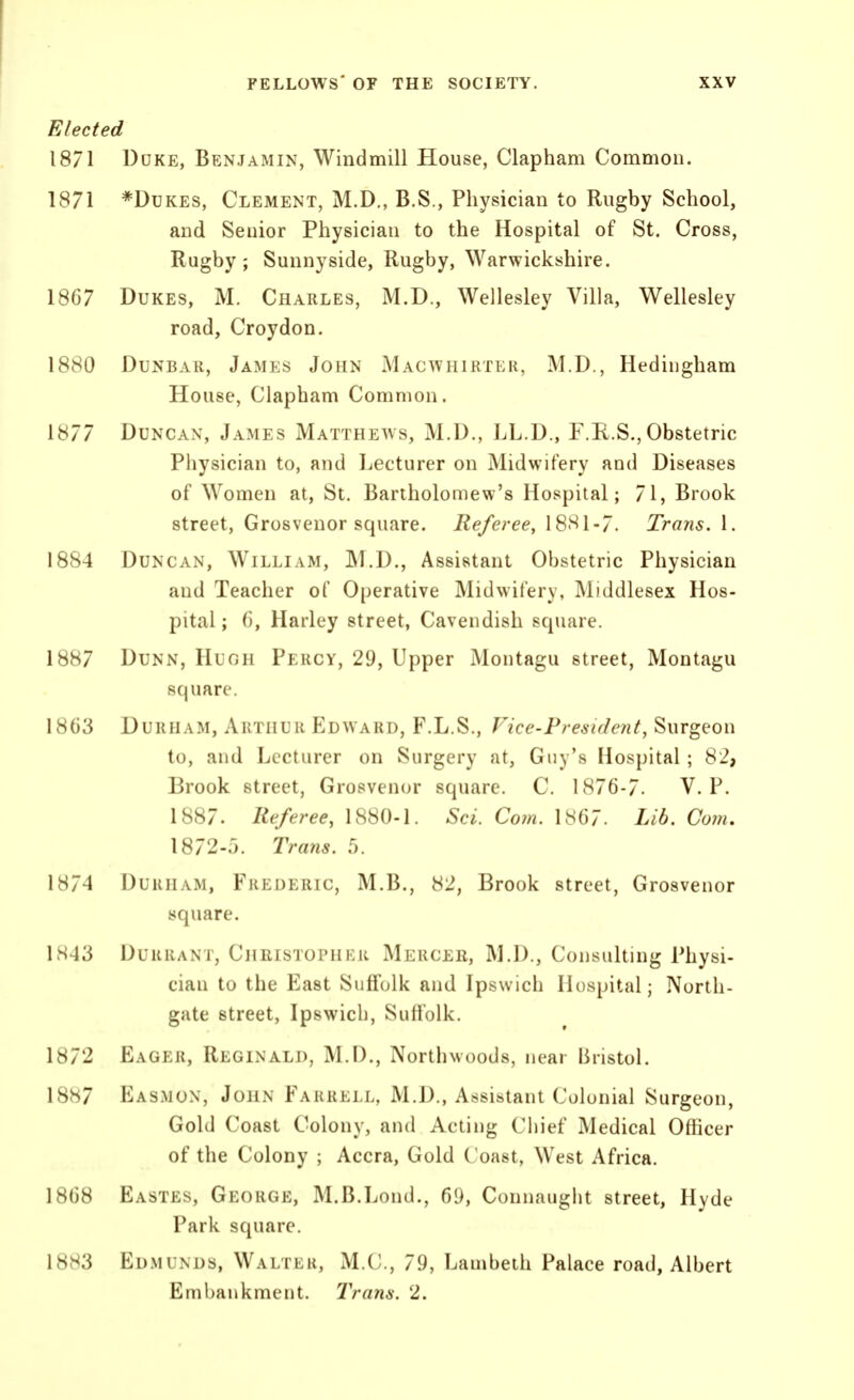 Elected 1871 DcKE, Benjamin, Windmill House, Clapham Common. 1871 *DuKES, Clement, M.D,, B.S., Physician to Rugby School, and Senior Physician to the Hospital of St. Cross, Rugby; Sunnyside, Rugby, Warwickshire. 1867 Dukes, M. Charles, M.D., Wellesley Villa, Wellesley road, Croydon. 1880 Dunbar, James John Macwhirter, M.D., Hedingham House, Clapham Common. 1877 Duncan, James Matthews, M.D., LL.D., P.R.S., Obstetric Physician to, and Lecturer on Midwifery and Diseases of Women at, St. Bartholomew's Hospital; 71, Brook street, Grosvenor square. Referee, 1881-7. Trans. 1. 1884 Duncan, William, M.D., Assistant Obstetric Physician and Teacher of Operative Midwifery, Middlesex Hos- pital ; (), Harley street, Cavendish square. 1887 Dunn, Huoh Percy, 29, Upper Montagu street, Montagu square. 1863 Durham, Arthur Edward, F.L.S., Fice-Presidefit, Surgeon to, and Lecturer on Surgery at, Guy's Hospital; 82, Brook street, Grosvenor square. C. 1876-7. V. P. 1887. Referee, 1880-1. Sci. Com. 1867. Lib. Com, 1872-5. Trayis. .0. 1874 Durham, Frederic, M.B., 82, Brook street, Grosvenor square. 1843 Durrant, Christophkr Mercer, M.D., Consulting Physi- cian to the East Suffolk and Ipswich Hospital; North- gate street, Ipswich, Suffolk. 1872 Eager, Reginald, M.D., Northwoods, near Bristol. 1887 Easmon, John Farrell, M.D., Assistant Colonial Surgeon, Gold Coast Colony, and Acting Chief Medical Officer of the Colony ; Accra, Gold Coast, West Africa. 1868 Eastes, George, M.B.Lond., 69, Connaught street, Hyde Park square. 1883 Edmunds, Waltlr, M.C., 79, Lambeth Palace road, Albert Embankment. Trans. 2.