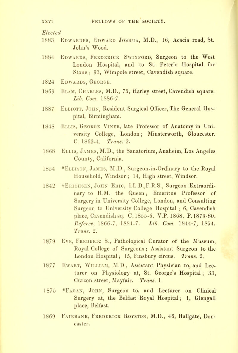 Elected 1883 Edwardes, Edavard Joshua, M.D., 16, Acacia road, St. John's Wood. 1884 Edwards, Frederick Swinford, Surgeon to the West London Hospital, and to St. Peter's Hospital for Stone ; 93, Wimpole street, Cavendish square. 1824 Edwards, George. 1869 Elam, Charles, M.D., 7o, Harley street. Cavendish square. Lib. Com. 1886-7. 1887 Elliott, John, Resident Surgical Officer, The General Hos- pital, Birmingham. 1848 Ellis, George Vixer, late Professor of Anatomy in Uni- versity College, London; Minsterworth, Gloucester. C. 1863-4. Trans. 2. 1868 Ellis, James, ]M.D., the Sanatorium, Anaheim, Los Angeles County, California. 1854 *Ellison, James, M.D., Surgeon-in-Ordinary to the Royal Household, Windsor ; 14, High street, Windsor. 1842 fERicHSEN, John Eric, LL.D.,F.U.S., Surgeon Extraordi- nary to H.M. the Queen; Emeritus Professor of Surgery in University College, London, and Consulting {Surgeon to University College Hospital ; 6, Cavendish place. Cavendish sq. C. 1855-6. V.P. 1868. P. 1879-80. Referee, 1866-7, 1884-7. Lib. Com. 1844-7, 1854. Trans. 2. Eve, Frederic S., Pathological Curator of the Museum, Royal College of Surgeons; Assistant Surgeon to the London Hospital; 15, Finsbury circus. Trans. 2. EwART, William, M.D., Assistant Physician to, and Lec- turer on Physiology at, St. George's Hospital; 33, Curzon street, Mayfair. Trans. 1. *Fagax, John, Surgeon to, and Lecturer on Clinical Surgery at, the Belfast Royal Hospital; 1, Glengall place, Belfast. Fairbank, Frederick Royston, M.D., 46, Hallgate, Don- raster.