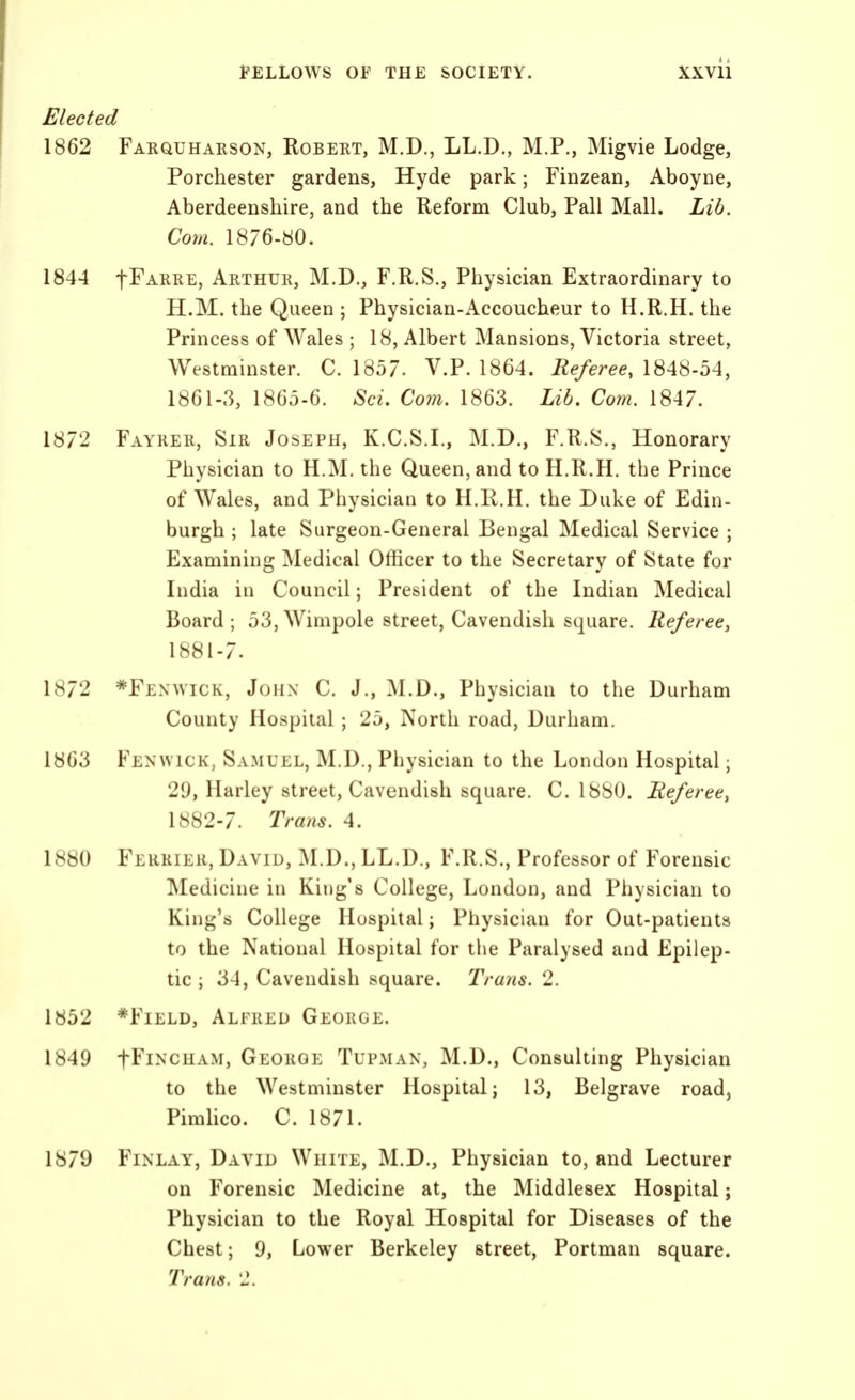 Elected 1862 Farquhaeson, Robekt, M.D., LL.D., M.P., Migvie Lodge, Porchester gardens, Hyde park; Finzean, Aboyne, Aberdeenshire, and the Reform Club, Pall Mall. Lib. Com. 1876-«0. 1844 fFARRE, Arthur, M.D., F.R.S., Physician Extraordinary to H.M. the Queen ; Physician-Accoucheur to H.R.H. the Princess of Wales ; 18, Albert Mansions, Victoria street, Westminster. C. 1857. V.P. 1864. Referee, \SA^-bA, 1861-3, 1865-6. Sci. Coin. 1863. Lib, Co?n. 1847. 1872 Fayrer, Sir Joseph, K.C.S.I., M.D., F.R.S., Honorary Physician to H.M. the Queen, and to H.R.H. the Prince of Wales, and Physician to H.R.H. the Duke of Edin- burgh ; late Surgeon-General Bengal Medical Service ; Examining Medical Officer to the Secretary of State for India in Council; President of the Indian Medical Board; 53,Wimpole street, Cavendish square. Referee, 1881- 7. 1872 *Fenwick, John C. J., M.D., Physician to the Durham County Hospital; 25, North road, Durham. 1863 Fenwick, Samuel, M.D., Physician to the London Hospital; 29, Harley street. Cavendish square. C. 1880. Referee, 1882- 7. Trmis. 4. 1880 Ferrier, David, M.D., LL.D., F.R.S., Professor of Forensic Medicine in King's College, London, and Physician to King's College Hospital; Physician for Out-patients to the National Hospital for the Paralysed and Epilep- tic ; 34, Cavendish square. Trans. 2. 1852 *FiELD, Alfred George. 1849 fFiNCHAM, George Tupman, M.D., Consulting Physician to the Westminster Hospital; 13, Belgrave road, Pimlico. C. 1871. 1879 FiNLAY, David White, M.D., Physician to, and Lecturer on Forensic Medicine at, the Middlesex Hospital; Physician to the Royal Hospital for Diseases of the Chest; 9, Lower Berkeley street, Portman square. Trans. 'J.