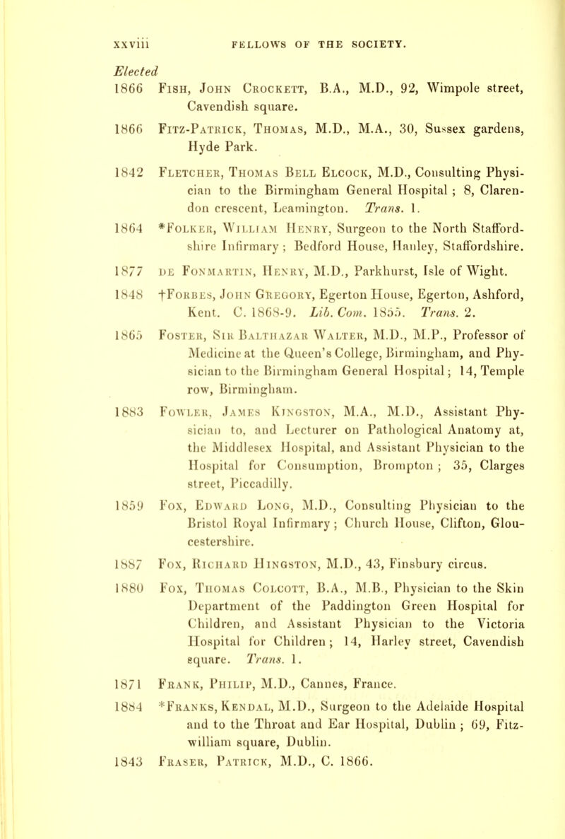 Elected 1866 Fish, John Crockett, B.A., M.D., 92, Wimpole street, Cavendish square. 1866 Fitz-Patrick, Thomas, M.D., M.A., 30, Sussex gardens, Hyde Park. 1842 Fletcher, Thomas Bell Elcock, M.D., Consulting Physi- cian to the Birmingham General Hospital ; 8, Claren- don crescent, Leamington. Trans. 1. 1864 *Folker, William Henry, Surgeon to the North Stafford- shire Infirmary ; Bedford House, Hanley, Staffordshire. 1877 IJE FoNMARTiN, Henry, M.D., Parkhurst, Isle of Wight. 1848 fFoRBEs, John Gregory, Egerton House, Egerton, Ashford, Kent. C. 1868-9. Lib. Com. Trans. 2. 186.5 Foster, Sir Balthazar Walter, M.D., M.P., Professor of Medicine at the Queen's College, Birmingham, and Phy- sician to the Birmingliam General Hospital; 14, Temple row, Birmingham. 1883 FoAVLEK, James Kingston, M.A., M.D., Assistant Phy- sician to, and Lecturer on Pathological Anatomy at, the Middlesex Hospital, and Assistant Physician to the Hospital for Consumption, Brompton ; 35, Clarges street, Piccadilly. 1859 Fox, Edwaku Long, M.D., Consulting Physician to the Bristol Royal Infirmary ; Church House, Clifton, Glou- cestershire. 1S87 Fox, Richard Hingston, M.D., 43, Finsbury circus. 1880 Fox, Thomas Colcott, B.A., M.B., Physician to the Skin Department of the Paddington Green Hospital for Children, and Assistant Physician to the Victoria Hospital for Children; 14, Harley street, Cavendish square. Trans. 1. 1871 Frank, Philip, M.D., Cannes, France. 1884 *Franks, Kendal, M.D., Surgeon to the Adelaide Hospital and to the Throat and Ear Hospital, DubUn ; 69, Fitz- william square, Dublin. 1843 Fraser, Patrick, M.D., C. 1866.