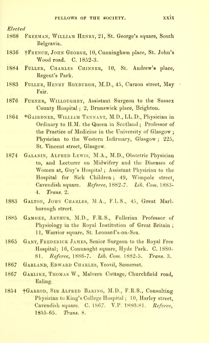 Elected 1868 Freeman, William Henry, 21, St. George's square, South Belgravia. 1836 fFRENCH, John George, 10, Cunningham place, St. John's Wood road. C. 1852-3. 1884 Fuller, Charles Chinner, 10, St. Andrew's place, Regent's Park. 1883 Fuller, Henry Roxburgh, M.D., 45, Curzon street, May- Fair. 1876 Furner, Willoughby, Assistant Surgeon to the Sussex County Hospital; 2, Brunswick place, Brighton. 1864 *Gairdner, William Tennant, M.D., LL.D., Physician in Ordinary to H.M. the Queen in Scotland ; Professor of the Practice of Medicine in the University of Glasgow ; Physician to the Western Infirmary, Glasgow ; 225, St. Vincent street, Glasgow. 1874 Galaein, Alfred Lewis, M.A., M.D., Obstetric Physician to, and Lecturer on Midwifery and the Diseases of Women at, Guy's Hospital ; Assistant Physician to the Hospital for Sick Children ; 49, Wimpole street^ Cavendish square. Referee, 1882-7. Lib. Cotn. 1883- 4. Trans. 2. 1883 Galtox, John Charles, M.A., F.L.S., 45, Great Marl- borough street. 1885 Gamgee, Arthur, M.D., F.R.S., FuUerian Professor of Physiology in the Royal Institution of Great Britain ; 11, Warrior square, St. Leonard's-on-Sea. 1865 Gant, Frederick James, Senior Surgeon to the Royal Free Hospital; 16, Connaught square, Hyde Park. C. 1880- 81. Referee, 1886-7. Lib. Co?n. 1882-5. Trans. 3. 1867 Garland, Edward Charles, Yeovil, Somerset. 1867 Garlike, Thomas W., Malvern Cottage, Churchfield road, Ealing. 1854 fGARROD, Sir Alfred Baring, M.D., F.R.S., Consulting Physician to King's College Hospital ; 10, Harley street. Cavendish square. C. 1867. V.P. 1H80-81. Referee, 1855-65. Trans. 8.