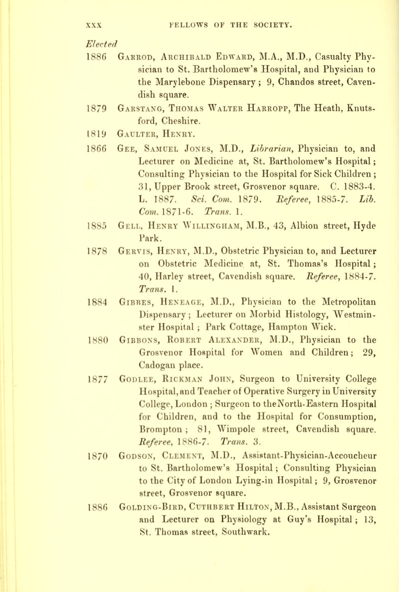 Elected 1886 Gakrod, Archibald Edward, M.A., M.D., Casualty Phy- sician to St. Bartholomew's Hospital, and Physician to the Marylebone Dispensary ; 9, Chandos street, Caven- dish square. 1870 Garstang, Thomas Walter Harropp, The Heath, Knuts- ford, Cheshire. 1819 Gaulter, Henry. 1866 Gee, Samuel Jones, M.D., Lihrarian, Physician to, and Lecturer on Medicine at, St. Bartholomew's Hospital; Consulting Physician to the Hospital for Sick Children ; 31, Upper Brook street, Grosvenor square. C. 1883-4. L. 1887. Sci. Com. 1879. Referee, 1885-7. Lib. Com. 1871-6. Trans. 1. 1885 Gell, Henry Willingham, M.B., 43, Albion street, Hyde Park. 1878 Gervis, Henry, M.D., Obstetric Physician to, and Lecturer on Obstetric Medicine at, St. Thomas's Hospital; 40, Harley street. Cavendish square. Referee, 1884-7. Trans. I. 1884 GiBRES, Heneage, M.D., Physician to the Metropolitan Dispensary; Lecturer on Morbid Histology, Westmin- ster Hospital ; Park Cottage, Hampton \Vick. 1880 Gibbons, Robert Alexander, M.D., Physician to the Grosvenor Hospital for Women and Children; 29, Cadogan place. 1877 Godlee, Rickman John, Surgeon to University College Hospital, and Teacher of Operative Surgery in University College, London ; Surgeon to theNorth-Eastern Hospital for Children, and to the Hospital for Consumption, Brompton ; 81, Wimpole street. Cavendish square. Referee, 1886-7. Tra?is. 3. 1870 Godson, Clement, M.D., Assistant-Physician-Accoucheur to St. Bartholomew's Hospital; Consulting Physician to the City of London Lying-in Hospital; 9, Grosvenor street, Grosvenor square. 1886 Golding-Bird, Cuthbert Hilton, M.B., Assistant Surgeon and Lecturer on Physiology at Guy's Hospital ; 13, St. Thomas street, Southwark.