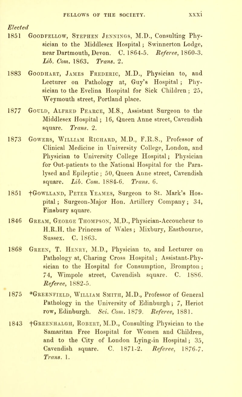 Elected 1851 GooDFELLOW, STEPHEN Jennings, M.D., Consulting Phy- sician to the Middlesex Hospital; Swinnerton Lodge, near Dartmouth, Devon. C. 1864-5. Referee^ Lib. Com. 1863. Trans. 2. GooDHART, James Frederic, M.D., Physician to, and Lecturer on Pathology at, Guy's Hospital ; Phy- sician to the Evelina Hospital for Sick Children ; 25, Weymouth street, Portland place. Gould, Alfred Peabce, M.S., Assistant Surgeon to the Middlesex Hospital; 16, Queen Anne street, Cavendish square. Trans, 2. GowERS, William Richard, M.D., F.R.S., Professor of Clinical Medicine in University College, London, and Physician to University College Hospital; Physician for Out-patients to the National Hospital for the Para- lysed and Epileptic; 50, Queen Anne street. Cavendish square. Lib. Com. 1884-6. Trans. 6. fGoTVLLAND, Peter Yeames, Surgcon to St. Mark's Hos- pital; Surgeon-Major Hon. Artillery Company; 34, Finsbury square. Gream, George Thompson, M.D., Physician-Accoucheur to H.R.H. the Princess of Wales; Mixbury, Eastbourne, Sussex. C. 1863. 1868 Green, T. Henry, M.D., Physician to, and Lecturer on Pathology at, Charing Cross Hospital; Assistant-Phy- sician to the Hospital for Consumption, Brompton ; 74, Wimpole street. Cavendish square. C. 1886. Referee, 1882-5. 1875 *Greenfield, William Smith, M.D., Professor of General Pathology in the University of Edinburgh; 7, Heriot row, Edinburgh. Sci. Com. 1879. Referee, 1881. 1843 fGREENHALGH, RoBERT, M.D., Consulting Physician to the Samaritan Free Hospital for Women and Children, and to the City of London Lying-in Hospital; 35, Cavendish square. C. 1871-2. Referee, Trans. 1.