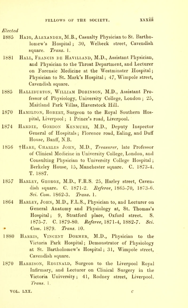 Elected 1885 Haig, Alexander, M.B., Casualty Physician to St. Bartho- lomew's Hospital ; 30, Welbeck street, Cavendish square. Trans. I. 1881 Hall, Fhancis de Havilland, M.D., Assistant Physician, and Physician to the Throat Department, and Lecturer on Forensic Medicine at the Westminster Hospital; Physician to St. Mark's Hospital; 47, Wimpole street, Cavendish square. 1885 Halliburton, William Dobinson, M.D., Assistant Pro- fessor of Physiology, University College, London ; 25, Maitland Park Villas, Haverstock Hill. 1870 Hamilton, Robert, Surgeon to the Royal Southern Hos- pital, Liverpool; 1 Prince's road, Liverpool. 1874 Hardie, Gordon Kenmure, M.D., Deputy Inspector General of Hospitals; Florence road, Ealing, and Duff House, Banff, N.B. 185G t^ARE, Charles John, M.D., Treasurer, late Professor of Chnical Medicine in University College, London, and Consulting Physician to University College Hospital; Berkeley House, 15, Manchester square. C. 1873-4. T. 1887. 1857 Harley, George, M.D., F.R.S. 25, Harley street. Caven- dish square. C. 1871-2. Eeferee, 1805-70, 1873-6. Sci. Com. 18G2-3. Trans. 1. 18G4 Harley, John, M.D., F.L.S., Physician to, and Lecturer on General Anatomy and Physiology at, St. Thomas's Hospital; 9, Stratford place, Oxford street. S. 1875-7. C. 1879-80. Referee, 1871-4, 1882-7. Sci. Com. 1879. Trans. 10. 1880 Harris, Vincent Dormer, M.D., Physician to the Victoria Park Hospital; Demonstrator of Physiology at St. Bartholomew's Hospital; 31, Wimpole street, Cavendish scjuare. 1H70 Harrison, Reginald, Surgeon to the Liverpool Royal Infirmary, and Lecturer on Clinical Surgery in the Victoria University; 41, Rodney street, Liverpool. Trans. 1. VOL. LXX. C