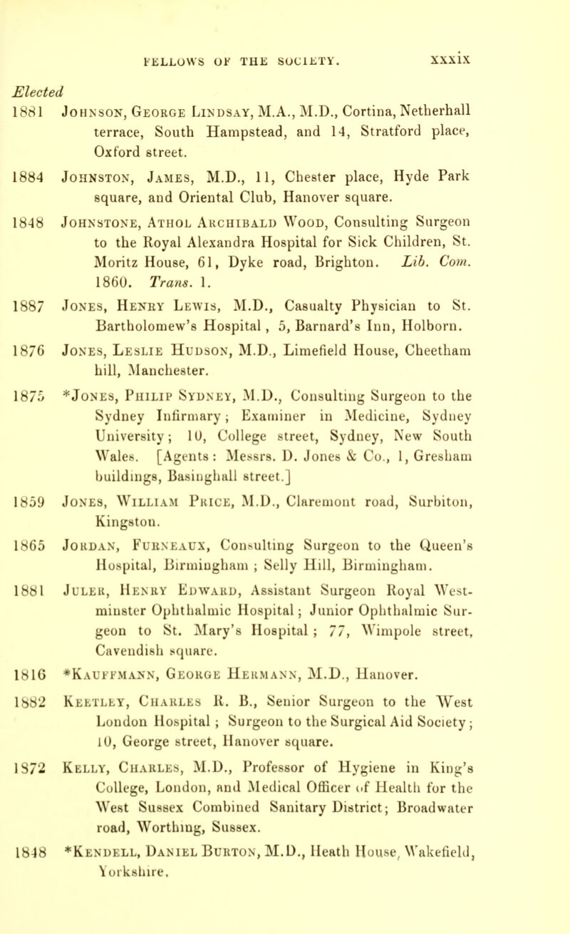 Mected 1881 Johnson, George Lindsay, M.A., M.D., Cortina, Netherhall terrace, South Hampstead, and 14, Stratford place, Oxford street. 1884 Johnston, James, M.D., 11, Chester place, Hyde Park square, and Oriental Club, Hanover square. 1848 Johnstone, Athol Archibald Wood, Consulting Surgeon to the Royal Alexandra Hospital for Sick Children, St. Moritz House, 61, Dyke road, Brighton. Lib. Com. 1860. Trans. 1. 1887 Jones, Heney Leavis, M.D., Casualty Physician to St. Bartholomew's Hospital , 5, Barnard's Inn, Holborn. 1876 Jones, Leslie Hudson, M.D., Limefield House, Cheetham hill, Manchester. 187.0 * Jones, Philip Sydney, M.D., Consulting Surgeon to the Sydney Infirmary; Examiner in Medicine, Sydney University; ID, College street, Sydney, New South Wales. [Agents: Messrs. D. Jones & Co., 1, Gresham buildings, Basiughall street.] 1859 Jones, William Pkice, M.D., Chiremont road, Surbiton, Kingston. 1H65 Jordan, Fuhneaux, Con>ulting Surgeon to the Queen's Hospital, liirmiugham ; Selly Hill, Birmingham. 1881 Juler, Henry Edward, Assistant Surgeon Royal West- minster Ophthalmic Hospital; Junior Ophthalmic Sur- geon to St. Clary's Hospital ; 77, Wimpole street, Cavendish square. 1816 *Kauffmann, George Hermann, M.D., Hanover. 1882 Keetlly, Charles R. B., Senior Surgeon to the West London Hospital ; Surgeon to the Surgical Aid Society; lU, George street, Hanover square. 1872 Kelly, Charles, M.D., Professor of Hygiene in King's College, London, and ^Medical Officer of Health for the West Sussex Combined Sanitary District; Broadwater road, Worthing, Sussex. 1848 *Kendell, Daniel Burton, M.D., Heath House, Wakefield, Yorkshire.