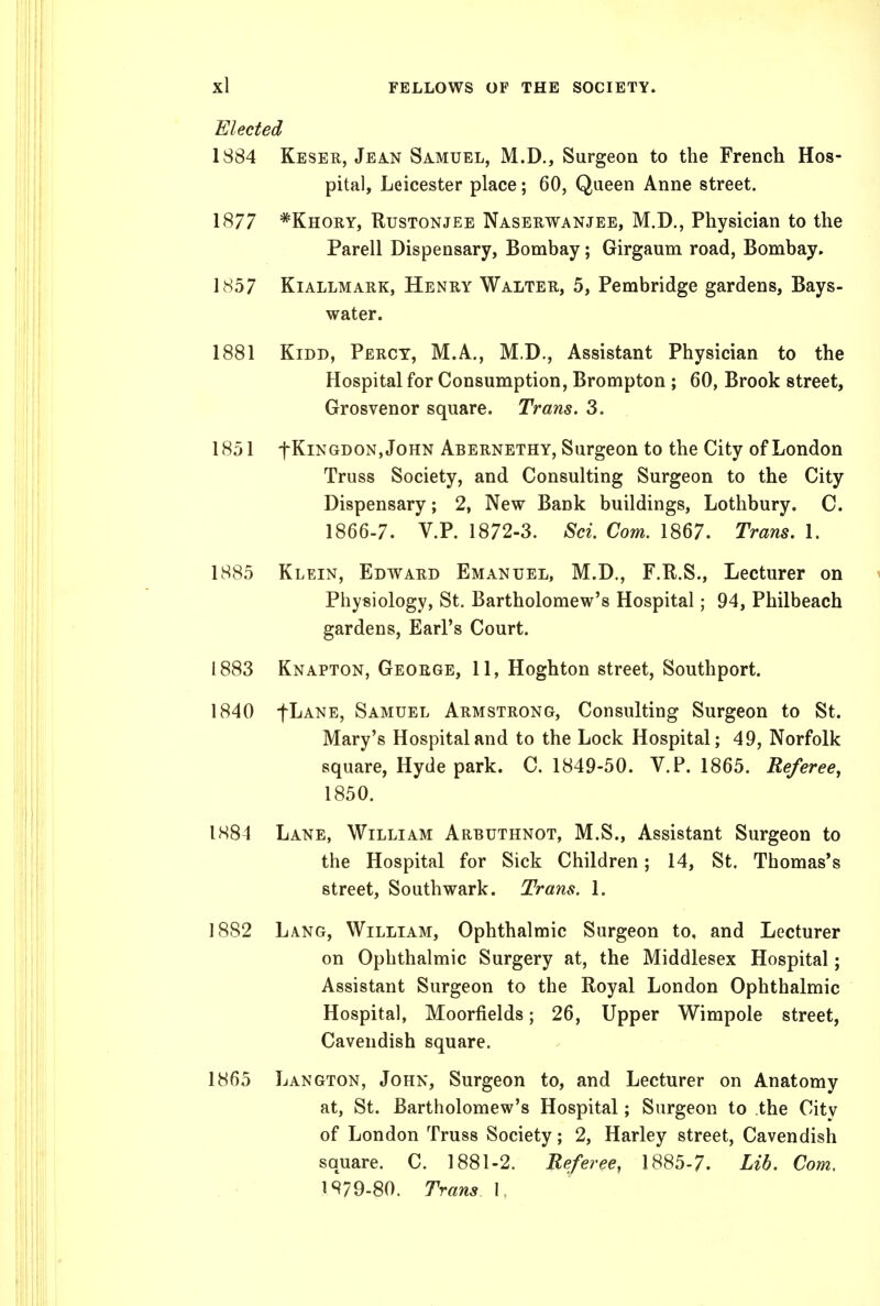 Elected 1884 Keser, Jean Samuel, M.D., Surgeon to the French Hos- pital, Leicester place; 60, Queen Anne street. 1877 *Khory, Rustonjee Naserwanjee, M.D., Physician to the Parell Dispensary, Bombay; Girgaum road, Bombay. 1857 Kiallmark, Henry Walter, 5, Pembridge gardens. Bays- water. 1881 KiDD, Percy, M.A., M.D., Assistant Physician to the Hospital for Consumption, Brompton ; 60, Brook street, Grosvenor square. Trans. 3. 1851 fKiNGDON, John Abernethy, Surgeon to the City of London Truss Society, and Consulting Surgeon to the City Dispensary; 2, New Bank buildings, Lothbury. C. 1866-7. V.P. 1872-3. Sci. Com. 1867. Trans. 1. 1885 Klein, Edward Emanuel, M.D., F.R.S., Lecturer on Physiology, St. Bartholomew's Hospital; 94, Philbeach gardens, Earl's Court. 1883 Knapton, George, 11, Hoghton street, Southport. 1840 fl^ANE, Samuel Armstrong, Consulting Surgeon to St. Mary's Hospital and to the Lock Hospital; 49, Norfolk square, Hyde park. C. 1849-50. V.P. 1865. Referee, 1850. 1884 Lane, William Arbuthnot, M.S., Assistant Surgeon to the Hospital for Sick Children; 14, St. Thomas's street. Southwark. Trans. 1. 1882 Lang, William, Ophthalmic Surgeon to, and Lecturer on Ophthalmic Surgery at, the Middlesex Hospital; Assistant Surgeon to the Royal London Ophthalmic Hospital, Moorfields; 26, Upper Wimpole street, Cavendish square. 1865 Langton, John, Surgeon to, and Lecturer on Anatomy at, St. Bartholomew's Hospital; Surgeon to the City of London Truss Society; 2, Harley street. Cavendish square. C. 1881-2. Referee, 1885-7. Lib. Com, 1S79.80. Trans I.