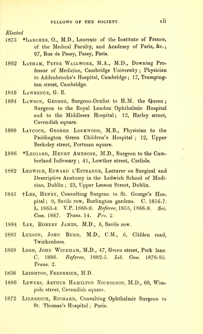 Elected 1873 *Laiicher, 0., M.D., Laureate of the Institute of France, of the Medical Faculty, and Academy of Paris, &c.; 97, Rue de Passy, Passy, Paris. 1862 Latham, Peter Wallwork, M.A., M.D., Downing Pro- fessor of Medicine, Cambridge University ; Physician to Addenbrooke's Hospital, Cambridge ; 17, Truraping- ton street, Cambridge. 1816 Lawrence, G. E. 1884 Lawson, George, Surgeon-Oculist to H.M. the Queen ; Surgeon to the Royal London Ophthalmic Hospital and to the Middlesex Hospital; 12, Harley street, Cavendish square. 1880 Laycock, George Lockwood, M.B., Physician to the Paddington Green Children's Hospital ; 12, Upper Berkeley street, Portman square. 1886 *Lediard, Henry Ambrose, M.D., Surgeon to the Cum- berland Infirmary ; 41, Lowther street, Carlisle. 1882 Ledwich, Edward l'Estrange, Lecturer on Surgical and Descriptive Anatomy in the Ledwich School of Medi- cine, Dublin ; 23, Upper Leeson Street, Dublin. 1843 fLEE, Henry, Consulting Surgeon to St. George's Hos- pital; 9, Savile row, Burlington gardens. C. 1856-7. L. 1863-4. V.P. 1868-9. Referee, 1855, 1866-8. Sci. Com. 1867. Trans. 14. Pro. 2. 1884 Lee, Robert James, M.D., 6, Savile row. 1883 Leeson, John Rudd, M.D., CM., 6, Clifden road, Twickenham. 1869 Legg, John Wickham, M.D., 47, Green street, Park lane. C. 1886. Referee, 1882-5. Lib. Com. 1878-85. Trans. 2. 1836 Leighton, Frederick, M.D. 1886 Lewers, Arthur Hamilton Nicholson, M.D., 60, Wim- pole street, Cavendish square. 1872 LiEBREicH, Richard, Consulting Ophthalmic Surgeon to St, Thomas's Hospital; Paris,