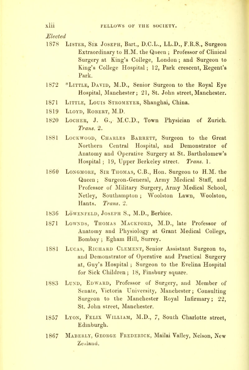 Elected 1878 Lister, Sir Joseph, Bart., D.C.L., LL.D., F.R.S., Surgeon Extraordinary to H.M. the Queen ; Professor of Clinical Surgery at King's College, London ; and Surgeon to King's College Hospital; 12, Park crescent, Regent's Park. 1872 *LiTTLE, David, M.D., Senior Surgeon to the Royal Eye Hospital, Manchester; 21, St. John street, Manchester. 1871 Little, Louis Stromeyer, Shanghai, China. 1819 Lloyd, Robert, M.D. 1820 LocHEE, J. G., M.C.D., Town Physician of Zurich. Tratis. 2. 1881 LocKwooD, Charles Barrett, Surgeon to the Great Northern Central Hospital, and Demonstrator of Anatomy and Operative Surgery at St. Bartholomew's Hospital; 19, Upper Berkeley street. Trans. \. 1860 LoNGMORE, Sir Thomas, C.B., Hon. Surgeon to H.M. the Queen ; Surgeon-General, Army Medical Staff, and Professor of Military Surgery, Army Medical School, Netley, Southampton ; Woolston Lawn, Woolston, Hants. Trans. 2. 183G Lowenfeld, Joseph S., M.D., Berbice. 1871 LowNDs, Thomas Mackford, M.D., late Professor of Anatomy and Physiology at Grant Medical College, Bombay ; Egham Hill, Surrey. 1881 Lucas, Richard Clement, Senior Assistant Surgeon to, and Demonstrator of Operative and Practical Surgery at, Guy's Hospital ; Surgeon to the Evelina Hospital for Sick Children; 18, Finsbury square. 1883 Lund, Edward, Professor of Surgery, and Member of Senate, Victoria University, Manchester; Consulting Surgeon to the Manchester Royal Infirmary; 22, St. John street, Manchester. 1857 Lyon, Felix William, M.D., 7, South Charlotte street, Edinburgh. 1867 Maberly, George Frederick, Mailai Valley, Nelson, New Zealand.