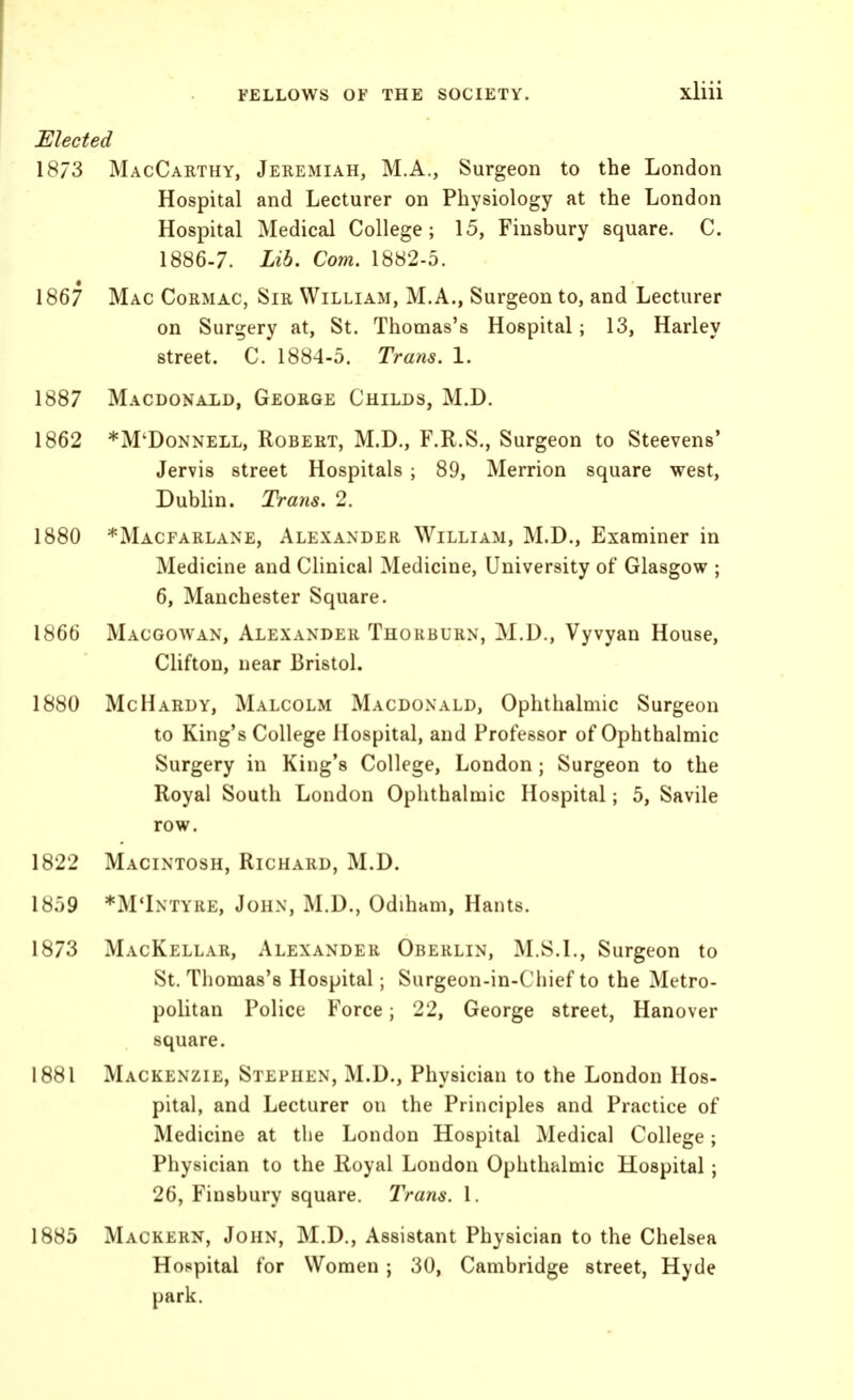 Elected 1873 MacCarthy, Jeremiah, M.A., Surgeon to the London Hospital and Lecturer on Physiology at the London Hospital Medical College; 15, Fiusbury square. C. 1886-7. Lib. Com. 1882-5. 1867 Mac Cormac, Sir William, M.A., Surgeon to, and Lecturer on Surgery at, St. Thomas's Hospital; 13, Harley street. C. 1884-5. Trans. 1. 1887 Macdonald, George Childs, M.D. 1862 *M'Donnell, Robert, M.D., F.R.S., Surgeon to Steevens' Jervis street Hospitals ; 89, Merrion square west, Dublin. Trans. 2. 1880 *Macfarlane, Alexander William, M.D., Examiner in Medicine and Clinical Medicine, University of Glasgow ; 6, Manchester Square. 1866 Macgowan, Alexander Thorburn, M.D., Vyvyan House, Clifton, near Bristol. 1880 McHardy, Malcolm Macdonald, Ophthalmic Surgeon to King's College Hospital, and Professor of Ophthalmic Surgery in King's College, London; Surgeon to the Royal South London Ophthalmic Hospital; 5, Savile row. 1822 Macintosh, Richard, M.D. 1859 *M*Intyre, John, M.D., Odiham, Hants. 1873 MacKellar, Alexander Orerlin, M.S.I., Surgeon to St. Thomas's Hospital; Surgeon-in-Chief to the Metro- politan Police Force; 22, George street, Hanover square. 1881 Mackenzie, Stephen, M.D., Physician to the London Hos- pital, and Lecturer on the Principles and Practice of Medicine at tlie London Hospital Medical College; Physician to the Koyal London Ophthalmic Hospital; 26, Finsbury square. Trans. I. 1885 Mackern, John, M.D., Assistant Physician to the Chelsea Hospital for Women ; 30, Cambridge street, Hyde park.