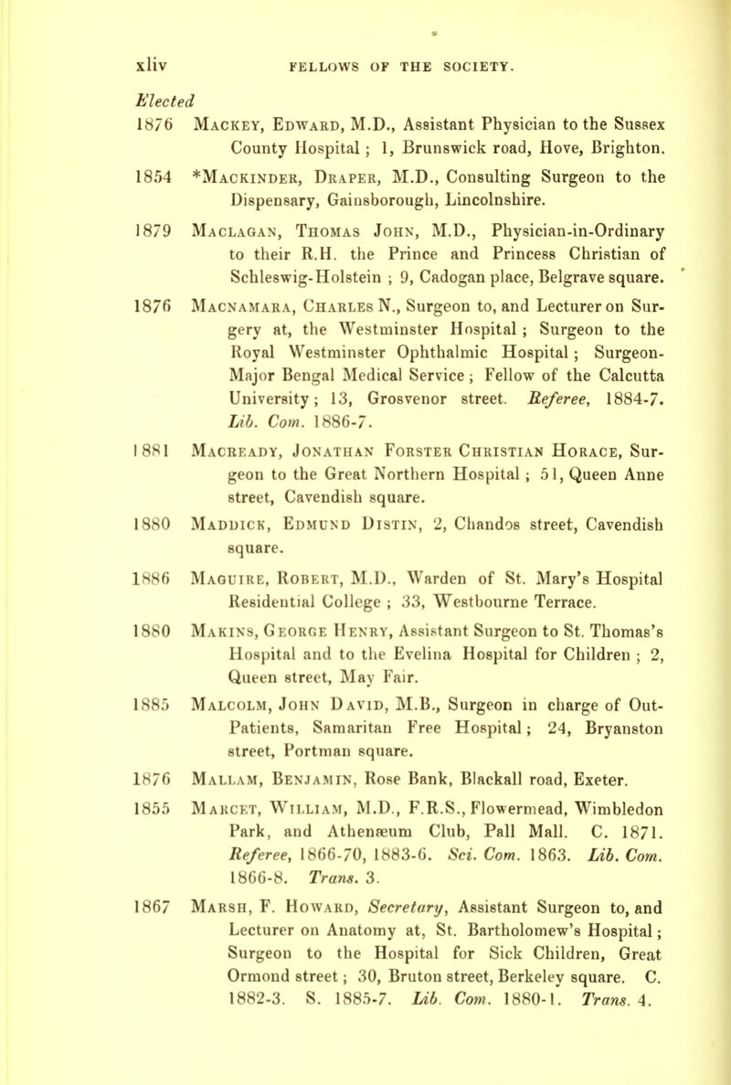 Elected 1876 Mackey, Edward, M.D., Assistant Physician to the Sussex County Hospital; 1, Brunswick road, Hove, Brighton. 1854 *Mackinder, Draper, M.D., Consulting Surgeon to the Dispensary, Gainsborough, Lincolnshire. 1879 Maclagan, Thomas John, M.D., Physician-in-Ordinary to their R.H. the Prince and Princess Christian of Schleswig-Holstein ; 9, Cadogan place, Belgrave square. 1876 Macnamara, Charles N., Surgeon to, and Lecturer on Sur- gery at, the Westminster Hospital ; Surgeon to the Royal Westminster Ophthalmic Hospital; Surgeon- Major Bengal Medical Service ; Fellow of the Calcutta University; 13, Grosvenor street. Referee, 1884-7. Lib. Com. 1886-7. 1881 Macready, Jonathan Forster Christian Horace, Sur- geon to the Great Northern Hospital; 51, Queen Anne street. Cavendish square. 1880 Maddick, Edmund Distin, 2, Chandos street, Cavendish square. 1886 Maguire, Robert, M.D., Warden of St. Mary's Hospital Residential College ; 33, Westbourne Terrace. 1880 Makins, George Henry, Assistant Surgeon to St. Thomas's Hospital and to the Evelina Hospital for Children ; 2, Queen street, May Fair. 1885 Malcolm, John David, M.B., Surgeon in charge of Out- patients, Samaritan Free Hospital; 24, Bryanston street, Portman square. 1876 Mallam, Benjamin, Rose Bank, Blackall road, Exeter. 1855 Marcet, William, M.D., F.R.S,, Flowermead, Wimbledon Park, and Athenaeum Club, Pall Mall. C. 1871. Referee, 1866-70, 1883-6. Sci. Com. 1863. Lib. Com. 1866-8. Trans. 3. 1867 Marsh, F. Howard, Secretary^ Assistant Surgeon to, and Lecturer on Anatomy at, St. Bartholomew's Hospital; Surgeon to the Hospital for Sick Children, Great Ormond street; 30, Bruton street, Berkeley square. C. 1882-3. S. 1885-7. Ub. Com. 1880-1'. Trans. A.
