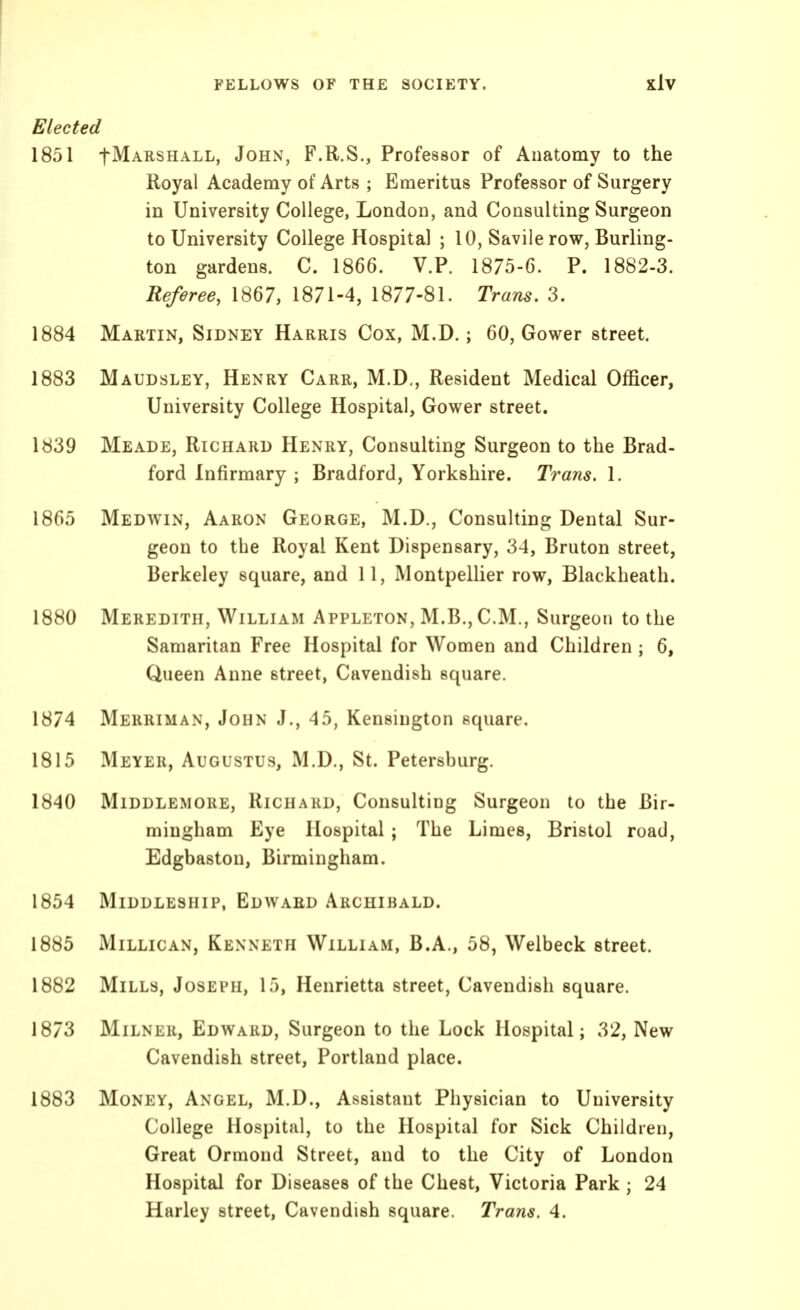 Elected 1851 tMARSHALL, John, F.R.S., Professor of Anatomy to the Royal Academy of Arts ; Emeritus Professor of Surgery in University College, London, and Consulting Surgeon to University College Hospital ; 10, Savile row, Burling- ton gardens. C. 1866. V.P. 1875-6. P. 1882-3. Referee, 1867, 1871-4, 1877-81. Trans. 3. 1884 Martin, Sidney Harris Cox, M.D.; 60, Gower street. 1883 Maudsley, Henry Carr, M.D., Resident Medical Officer, University College Hospital, Gower street. 1839 Meade, Richard Henry, Consulting Surgeon to the Brad- ford Infirmary ; Bradford, Yorkshire. Trans. 1. 1865 Medwin, Aaron George, M.D., Consulting Dental Sur- geon to the Royal Kent Dispensary, 34, Bruton street, Berkeley square, and 11, Montpellier row, Blackheath. 1880 Meredith, William Appleton, M.B.,C.M., Surgeon to the Samaritan Free Hospital for Women and Children ; 6, Queen Anne street, Cavendish square. 1874 Merriman, John J., 45, Kensington square. 1815 Meyer, Augustus, M.D., St. Petersburg. 1840 Middlemore, Richard, Consulting Surgeon to the Bir- mingham Eye Hospital; The Limes, Bristol road, Edgbaston, Birmingham. 1854 Middleship, Edward Archibald. 1885 MiLLiCAN, Kenneth William, B.A., 58, Welbeck street. 1882 Mills, Joseph, 15, Henrietta street. Cavendish square. 1873 Milner, Edward, Surgeon to the Lock Hospital; 32, New Cavendish street, Portland place. 1883 Money, Angel, M.D., Assistant Physician to University College Hospital, to the Hospital for Sick Children, Great Ormond Street, and to the City of London Hospital for Diseases of the Chest, Victoria Park ; 24 Harley street, Cavendish square. Trans, 4.