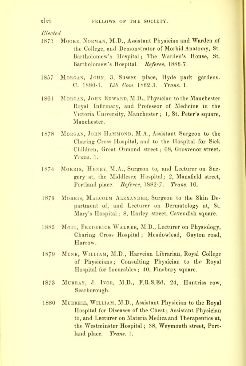 Elected IH73 Moore, Norman, M.D., Assistant Physician and Warden of the College, and Demonstrator of Morbid Anatomy, St. Bartholomew's Hospital; The Warden's House, St. Bartholomew's Hospital. Referee, 1886-7. 1857 Morgan, John, 3, Sussex place, Hyde park gardens. C. 1880-1. Lih. Com. 1862-3. Trans. 1. 1861 ]\roRGAN, John Edward, M.D., Physician to the Manchester Royal Infirmary, and Professor of Medicine in the Victoria University, Manchester ; 1, St. Peter's square, Manchester. 18/8 Morgan, John Hammond, M.A., Assistant Surgeon to the Charing Cross Hospital, and to the Hospital for Sick Children, Great Ormond street; 68, Grosvenor street. Trans. 1. 1874 Morris, Henry, M.A., Surgeon to, and Lecturer on Sur- gery at, the Middlesex Hospital; 2, Mansfield street, Portland place. Referee, 1882-7. Trans. 10. I871i MouHis, Malcolm Alexander, Surgeon to the Skin De- partment of, and Lecturer on Dermatology at, St. Mary's Hospital; 8, Harley street, Cavendish square. 188.5 MoTT, Fkkdehick Walker, M.D., Lecturer on Physiology, Charing Cross Hospital ; Meadowlead, Gayton road, Harrow. 1879 MuNK, William, M.D., Harveian Librarian, Royal College of Physicians; Consulting Physician to the Royal Hospital for Licurables; 40, Finsbury square. 1873 Murray, J. Ivor, M.D., F.R.S.Ed. 24, Huntriss row, Scarborough. 1880 Murrell, William, M.D., Assistant Physician to the Royal Hospital for Diseases of the Chest; Assistant Physician to, and Lecturer on Materia Medica and Therapeutics at, the Westminster Hospital; 38, Weymouth street, Port- land place. Trans. I.