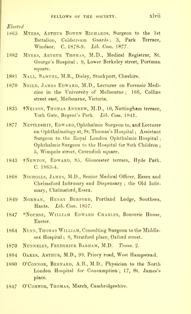 Elected 1863 Myeks, Arthur Botven Richards, Surgeon to the Ist Battalion, Coldstream Guards; 3, Park Terrace, Windsor. C. 1878-9. Lib. Com. 1877. 1882 Myers, Arthur Thomas, M.D., Medical Registrar, St. George's Hospital ; 9, Lower Berkeley street, Portman square. 1881 Nall, Samuel, M.B., Disley, Stockport, Cheshire. 1H70 Neild, James Edward, M.D., Lecturer on Forensic Medi- cine in the University of Melbourne; 166, Collins street east, Melbourne, Victoria. 1835 fNELsoN, Thomas Andrew, M.D., 10, Nottingham terrace, York Gate, Regent's Park. Lib. Com. 1841. 1877 Nettleship, Edward, Ophthalmic Surgeon to, and Lecturer on Ophthalmology at, St. Thomas's Hospital; Assistant Surgeon to the Royal London Ophthalmic Hospital ; Ophthalmic Surgeon to the Hospital for Sick Children ; 5, Wimpole street. Cavendish square. 1843 t^E^^ roN, Edward, 85, Gloucester terrace, Hyde Park. C. 1863-4. 1868 Nicholls, James, M.D., Senior Medical Officer, Essex and Chelmsford Infirmary and Dispensary ; the Old Infir- mary, Chelmsford, Essex. 1849 Norman, Henry Burford, Portland Lodge, Southsea, Hants. Lib. Com. 1857. 1847 *NouRSE, William Edward Charles, Bouverie House, Exeter. 1.S64 Ni NN, Thomas Willlvm, Consulting Surgeon to the Middle- sex Hospital; 8, Stratford place, Oxford street. 1870 Nunneley, Frederick Barham, M.D. Trans. 2. 1884 Oakes, Arthur, M.D., 99, Priory road, West Ilampstead. 1880 O'Connor, Bernard, A.B,, ALD.. Physician to the North London Hospital for Consumption ; 17, St. James's place. 1847 O'Connor, Thomas, March, Cambridgeshire.