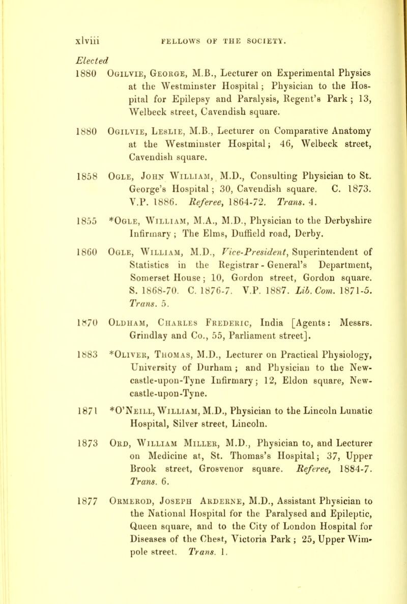 Elected 1880 Ogilvie, George, M.B., Lecturer on Experimental Physics at the Westminster Hospital; Physician to the Hos- pital for Epilepsy and Paralysis, Regent's Park ; 13, Welbeck street. Cavendish square. Ogilvie, Leslie, M.B., Lecturer on Comparative Anatomy at the Westminster Hospital; 46, Welbeck street, Cavendish square. Ogle, John William, M.D., Consulting Physician to St. George's Hospital; 30, Cavendish square. C. 1873. V.P. 1886. Referee^ 1864-72. Trans. 4. *Ogle, William, M.A., M.D., Physician to the Derbyshire Infirmary ; The Elms, Duffield road, Derby. Ogle, William, M.D., Vice-President, Superintendent of Statistics in the Registrar - General's Department, Somerset House; 10, Gordon street, Gordon square. S. 1868-70. C. \S7(^-7. V.P. 1887. Lib. Com. 1871-5. Trans. 5. 1^<70 Oldham, Charles Frederic, India [Agents: Messrs. Grindlay and Co., 55, Parliament street]. 1883 *Oliver, Thomas, M.D., Lecturer on Practical Physiology, University of Durham ; and Physician to the New- castle-upon-Tyne Infirmary; 12, Eldon square, New- castle-upon-Tyne. 1871 *0'Neill, William, M.D., Physician to the Lincoln Lunatic Hospital, Silver street, Lincoln. 1873 Ord, William Miller, M.D., Physician to, and Lecturer on Medicine at, St. Thomas's Hospital; 37, Upper Brook street, Grosvenor square. Referee, 1884-7. Trans. 6. 1877 Ormerod, Joseph Arderne, M.D., Assistant Physician to the National Hospital for the Paralysed and Epileptic, Queen s(piare, and to the City of London Hospital for Diseases of the Chest, Victoria Park ; 25, Upper Wim» pole street. Trans. 1. 1880 1858 1855 1860