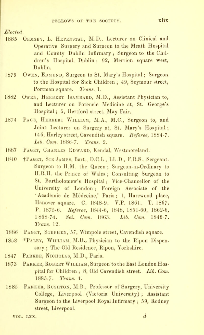 Elected 1885 Okmsby, L. Hepenstal, M.D., Lecturer on Clinical and Operative Surgery and Surgeon to the Meatli Hospital and County Dublin Infirmary ; Surgeon to the Chil- dren's Hospital, Dublin ; 92, Merrion square west, Dublin. 187'J Owen, Edmund, Surgeon to St. Mary's Hospital; Surgeon to the Hospital for Sick Children ; 49, Seymour street, Portman square. Trans. 1. 1882 Owen, Hekbebt Isambard, M.D., Assistant Physician to, and Lecturer on Forensic Medicine at, St. George's Hospital ; .5, Hertford street. May Fair. 1874 Page, Herbert William, M.A., M.C., Surgeon to, and Joint Lecturer on Surgery at, St. Mary's Hospital ; 146, Harley street, Cavendish square. Referee, 1884-7. Lib. Com. 1886-7. Trans. 2. 1887 Paget, Charles Edward, Kendal, Westmoreland. 1810 tPAGET, Sir James, Bart., D.C.L., LL.D., F.R.S., Sergeant- Surgeon to H.M. the Queen ; Surgeon-in-Ordinary to H.R.H. the Prince of Wales ; Consulting Surgeon to St. Bartholomew's Hospital; Vice-Chancellor of the University of London ; Foreign Associate of the 'Academic de Medecine,' Paris; 1, Harewood place, Hanover square. C. 1848-9. V.P. 1861. T. 1867. P. 1875-6. Referee, 1844-6, 1848, 1851-60, 1862-6, 1 868-74. ScL Com. 18G3. Lib. Coin. 1846-7. Trans. 12. 1886 Paget, Stephen, 57, Wimpole street. Cavendish square. 18.->8 *Paley, William, M.D., Physician to the Ripon Dispen- sary ; The Old Residence, Ripon, Yorkshire. 184 7 Parker, Nicholas, M.D., Paris. 1873 Parker, Robert William, Surgeon to the East London Hos- pital for Children ; 8, Old Cavendish street. Lib. Com. 1885-7. Trans. 4. 1885 Parker, Kushton, M.B., Professor of Surgery, University College, Liverpool (Victoria University) ; Assistant Surgeon to the Liverpool Royallnfirmary ; 59, Rodney street, Liverpool. vol. lxx. d