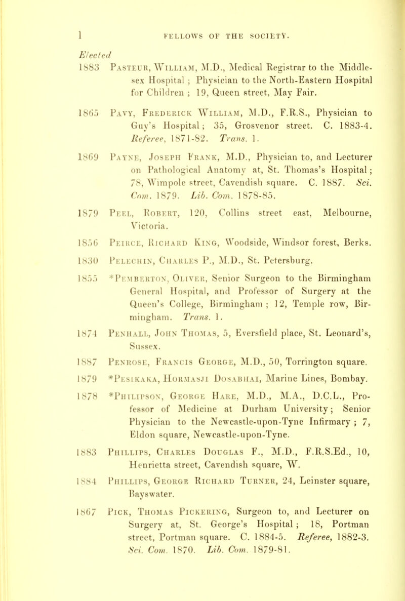 Elected 1883 Pasteur, William, M.D., Medical Registrar to the Middle- sex Hospital ; Physician to the North-Eastern Hospital for Children ; 19, Queen street, May Fair. 18(i;i Pavy, Frederick AVilliam, M.D., F.R.S., Physician to Guy's Hospital; 3.5, Grosvenor street. C. 1883-4. Referee. 1871-82. Trans. 1. 18G9 Payne, Joseph Frank, M.D., Physician to, and Lecturer on Pathological Anatomy at, St. Thomas's Hospital; 78, Wimpole street. Cavendish square. C. 1887. Sci. Cow. 1S79. Lih. Com. 1878-8.5. Ls79 Pf;i:l, Hobkut, 120, Collins street east, Melbourne, Victoria. 18.)G Peirce, KicHAiU) King, Woodside, Windsor forest, Berks. I.s3() Pklkcii IN, CiLVKi.i s P., M.D., St. Petersburg. 18.').') ^Pkmberton, Oi.ivi.i;, Senior Surgeon to the Birmingham General Hospital, and Professor of Surgery at the Queen's College, Birmingham; 12, Temple row, Bir- mingham. Traitfi. 1. 1874 Penhall, John Tii()>l\s, .), Fversfield place, St. Leonard's, Sussex. 1887 Penuosk, FitANcis George, ALU., .')(), Torrington square. I s79 *Pi;si KA KA, 1 roR>L\sJi DosABiiAi, Marine Lines, Bombay. 1878 *Piiii.ii'soN, George Hare, M.D., M.A., D.C.L., Pro- fessor of Medicine at Durham University; Senior Physician to the Newcastle-upon-Tyne Infirmary ; 7, Kldon sfpiare, Newcastle-upon-Tyne. 1883 Phillips, Charles Douglas F., M.D., F.R.S.Ed., 10, Henrietta street, Cavendish square, W. 1884 Phillips, George Richard Turner, 24, Leinster square, I'ayswater. 1^(37 Pick, Thomas Pickering, Surgeon to, and Lecturer on Surgery at, St. George's Hospital ; 18, Portman street, Portman square. C. 1884-.5. Referee, 1882-3. Sci. Cow. 1870. Lib. Com. 1879-81.