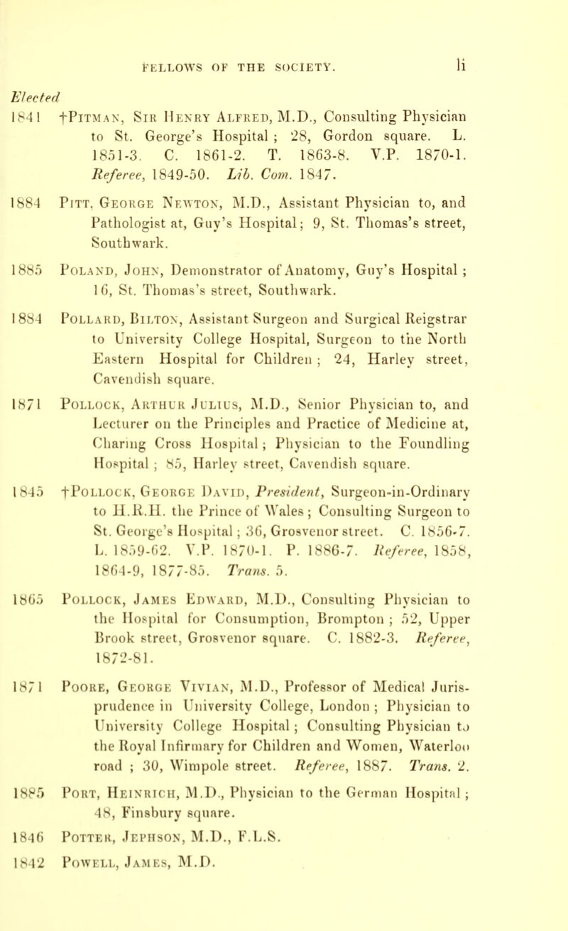 Elected 1841 fPiTMAN, Sir Henry Alfred, M.D., Consulting Physician to St. George's Hospital ; 28, Gordon square. L. 1851-3. C. 1861-2. T. 1863-8. V.P. 1870-1. Referee, 1849-50. Lib. Com. 1847. 1884 Pitt, George Neavtox, M.D., Assistant Physician to, and Pathologist at, Guy's Hospital; 9, St. Thomas's street, South wark. 1885 Poland, John, Demonstrator of Anatomy, Guy's Hospital ; 16, St. Thomas's street, Southwark. 1884 PoLLAi{D, BiLTON, Assistant Surgeou and Surgical Reigstrar to University College Hospital, Surgeon to the North Eastern Hospital for Children ; 24, Harley street, Cavendish square. 1871 Pollock, Arthur Julius, M.D., Senior Physician to, and Lecturer on the Principles and Practice of IMedicine at. Charing Cross Hospital ; Physician to the Foundling Hospital ; 85, Harley street, Cavendish square. 1845 fPoLLOCK, George David, Preside?if, Surgeon-in-Ordinary to H.li.H. the Prince of Wales ; Consulting Surgeon to St. George's Hospital; 36, Grosvenor street. C. 1856-7. L. 1859-62. V.P. 1870-1. P. \^HG.7. Referee, \Sd8, 1864-9, 1877-85. Trans. 5. 1865 Pollock, James Edward, M.D., Consulting Pliysician to the Hos[)ital for Consumption, Brompton ; 52, Upper Brook street, Grosvenor square. C. 1882-3. Referee, 1872-81. 1871 PooRE, George Vivian, M.D., Professor of Medical Juris- prudence in University College, London ; Physician to University College Hospital ; Consulting Physician tv) the Royal Infirniary for Children and Women, Waterloo road ; 30, Wimpole street. Referee, 1887. Trans. 2. 1885 Port, Heinrich, M.D., Physician to the Girnian Hospital ; 48, Finsbury square. 1846 Potter, Jephson, M.D., F.L.S. 1842 PowKLL, James, M.D.