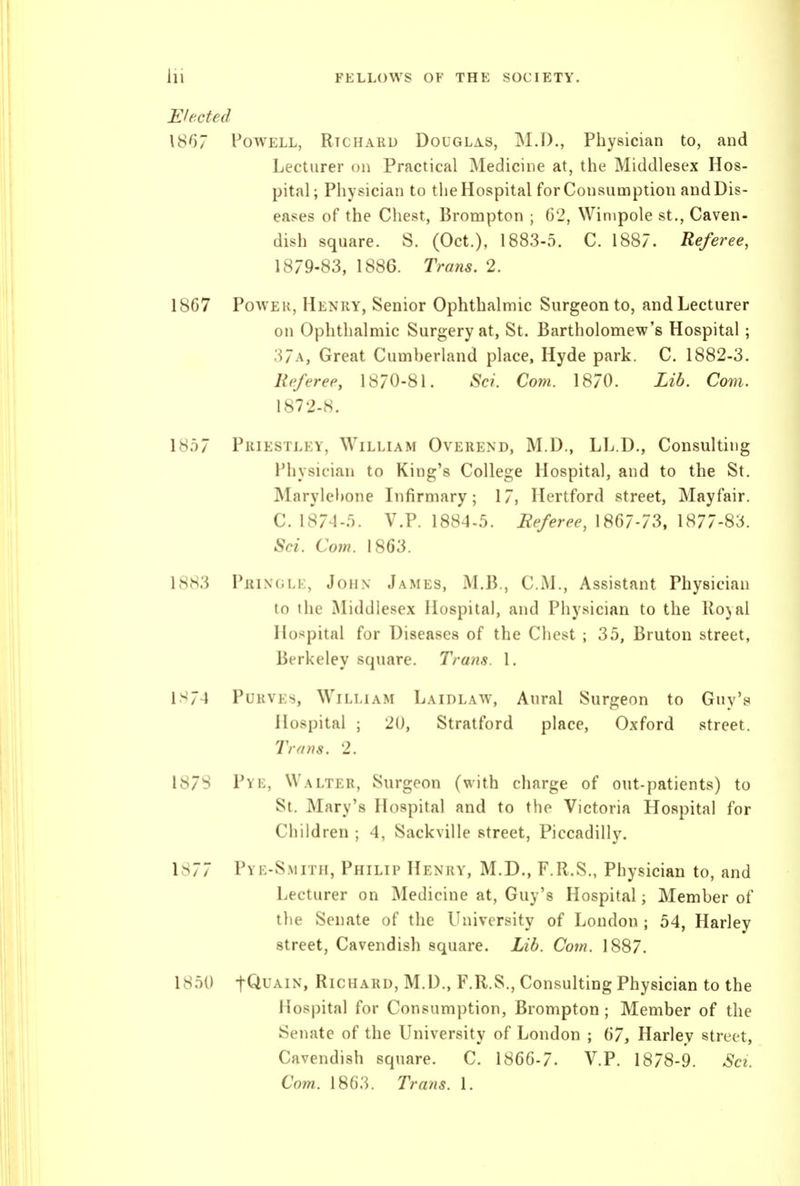 Elected 1867 Powell, Richard DouGLiis, M.D., Physician to, and Lecturer on Practical Medicine at, the Middlesex Hos- pital; Physician to the Hospital for Consumption and Dis- eases of the Chest, Brompton ; 62, Winipole st.. Caven- dish square. S. (Oct.), 1883-5. C. 1887. Referee, 1879-83, 1886. Trans. 2. 1867 Power, Henry, Senior Ophthalmic Surgeon to, andLecturer on Ophthalmic Surgery at, St. Bartholomew's Hospital ; 37a, Great Cumherland place, Hyde park. C. 1882-3. Referee, 1870-81. Sci. Com. 1870. Lib. Com. 1872-8. 1857 Priestley, William Overend, M.D., LL.D., Consulting Physician to King's College Hospital, and to the St. Marylehone Infirmary; 17, Hertford street, Mayfair. C. 1874-5. V.P. 1884-5. Referee, 1867-73, 1877-83. Sci. Com. 1863. 1883 PiiiNGLi:, John James, M.B., CM., Assistant Physician to the Middlesex Hospital, and Physician to the Royal Hospital for Diseases of the Chest ; 35, Bruton street, Berkeley square. Trans. I. IS74 Purvey, William Laidlaw, Aural Surgeon to Guy's Hospital ; 20, Stratford place, Oxford street. Trans. 2. 1878 Pye, Walter, Surgeon (with charge of out-patients) to St. Mary's Hospital and to the Victoria Hospital for Children ; 4, Sackville street, Piccadilly. 1877 Pye-S.mith, Philip Henry, M.D., F.R.S., Physician to, and Lecturer on Medicine at, Guy's Hospital; Member of the Senate of the University of London ; 54, Harley street, Cavendish square. Lib. Com. 1887. 1850 t^UAiN, Richard, M.D., F.R.S., Consulting Physician to the Hospital for Consumption, Brompton; Member of the Senate of the University of London ; 67, Harley street. Cavendish square. C. . V.P. 1878-9. Sci. Com. 1863. Trans. 1.