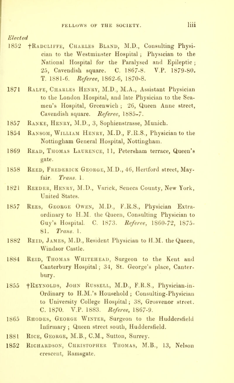 Elected 1852 fRADCLiFFE, Charles Bland, M.D., Consulting Physi- cian to the Westminster Hospital ; Physician to the National Hospital for the Paralysed and Epileptic ; 25, Cavendish square. C. 1867-8. V.P. 1879-80. T. 1881-6. Referee, 1862-6, 1870-8. 1871 Ralfe, Charles Henry, M.D., M.A., Assistant Physician to the London Hospital, and late Physician to the Sea- men's Hospital, Greenwich ; 26, Queen Anne street, Cavendish square. Referee, 1885-7. 1857 Ranke, Henry, M.D., 3, Sophienstrasse, Munich. 1854 Ransom, William Henry, M.D., F.R.S., Physician to the Nottingham General Hospital, Nottingham. 1869 Read, Thomas Laurence, 11, Petersham terrace, Queen's gate. 1858 Reed, Frederick George, M.D., 46, Hertford street. May- fair. Trans. 1. 1821 Reedek, Henkv, M.D., Varick, Seneca County, New York, United States. 1857 Rees, George Owen, M.D., F.K.S., Physician Extra- ordinary to H.M. the Queen, Consulting Physician to Guy's Hospital. C. 1873. Referee, 1860-72, 1875- 81. Trans. 1. 1882 Reid, James, M.D., Resident Physician to H.M. the Queen, Windsor Castle. 1884 Reid, Thomas Whitehead, Surgeon to the Kent and Canterbury Hospital; 34, St. George's place, Canter- bury. 1855 fl^EYNOLDS, John Russell, M.D., F.R.S., Physician-in- Ordinary to H.M.'s Household ; Consulting-Physician to University College Hospital; 38, Grosvenor street. C. 1870. V.P. 1883. Referee, 1867-9. 1865 Rhodes, George Winter, Surgeon to the Huddersfield Infirmary ; Queen street south, Huddersfield. 1881 Rice, George, M.B., CM., Sutton, Surrey. 1852 Richardson, Christopher Thomas, M.B., 13, Nelson crescent, Ramsgate.