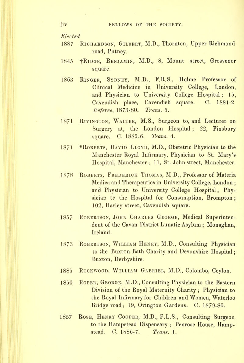 Elected 1887 RiCHAEDsoN, Gilbert, M.D., Thornton, Upper Richmond road. Putney. 1845 fRiDGE, Benjamin, M.D., 8, Mount street, Grosvenor square. 1863 RiNGEU, Sydney, M.D., F.R.S., Holme Professor of Clinical Medicine in University College, London, and Physician to University College Hospital ; 15, Cavendish place, Cavendish square. C. 1881-2. Beferee, 18/3-80. Trnns. 6. 1871 RiviNGTON, Walter, M.S., Surgeon to, and Lecturer on Surgery at, the London Hospital ; 22, Finsbury square. C. 1885-6. Trans. 4. 1871 *RoBERTs, David Lloyd, M.D., Obstetric Physician to the Manchester Royal Infirmary, Physician to St. Mary's Hospital, Manchester; 11, St. John street, Manchester. 1878 Roberts, Frederick Thomas, M.D., Professor of Materia Medica and Therapeutics in University College, London ; and Physician to University College Hospital; Phy- sician to the Hospital for Consumption, Brompton ; 102, Harley street. Cavendish square. 1857 Robertson, John Charles George, Medical Superinten- dent of the Cavan District Lunatic Asylum ; Monaghan, Ireland. 1873 Robertson, William Henry, M.D., Consulting Physician to the Buxton Bath Charity and Devonshire Hospital; Buxton, Derbyshire. 1885 RocKWooD, William Gabriel, M.D., Colombo, Ceylon. 1850 Roper, George, M.D., Consulting Physician to the Eastern Division of the Royal Maternity Charity ; Physician to the Royal Infirmary for Children and Women, Waterloo Bridge road; 19, Ovington Grardens. C. 1879-80. 1857 Rose, Henry Cooper, M.D., F.L.S., Consulting Surgeon to the Hampstead Dispensary ; Penrose House, Hamp- stead. 0. 1886-7. Trans. 1,